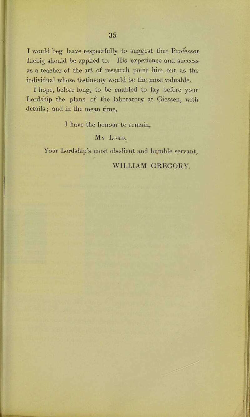 * I would beg leave respectfully to suggest that Professor Liebig should be applied to. His experience and success as a teacher of the art of research point him out as the individual whose testimony would be the most valuable. I hope, before long, to be enabled to lay before your Lordship the plans of the laboratory at Giessen, with details ; and in the mean time, I have the honour to remain, My Lord, Your Lordship’s most obedient and hipnble servant, WILLIAM GREGORY.