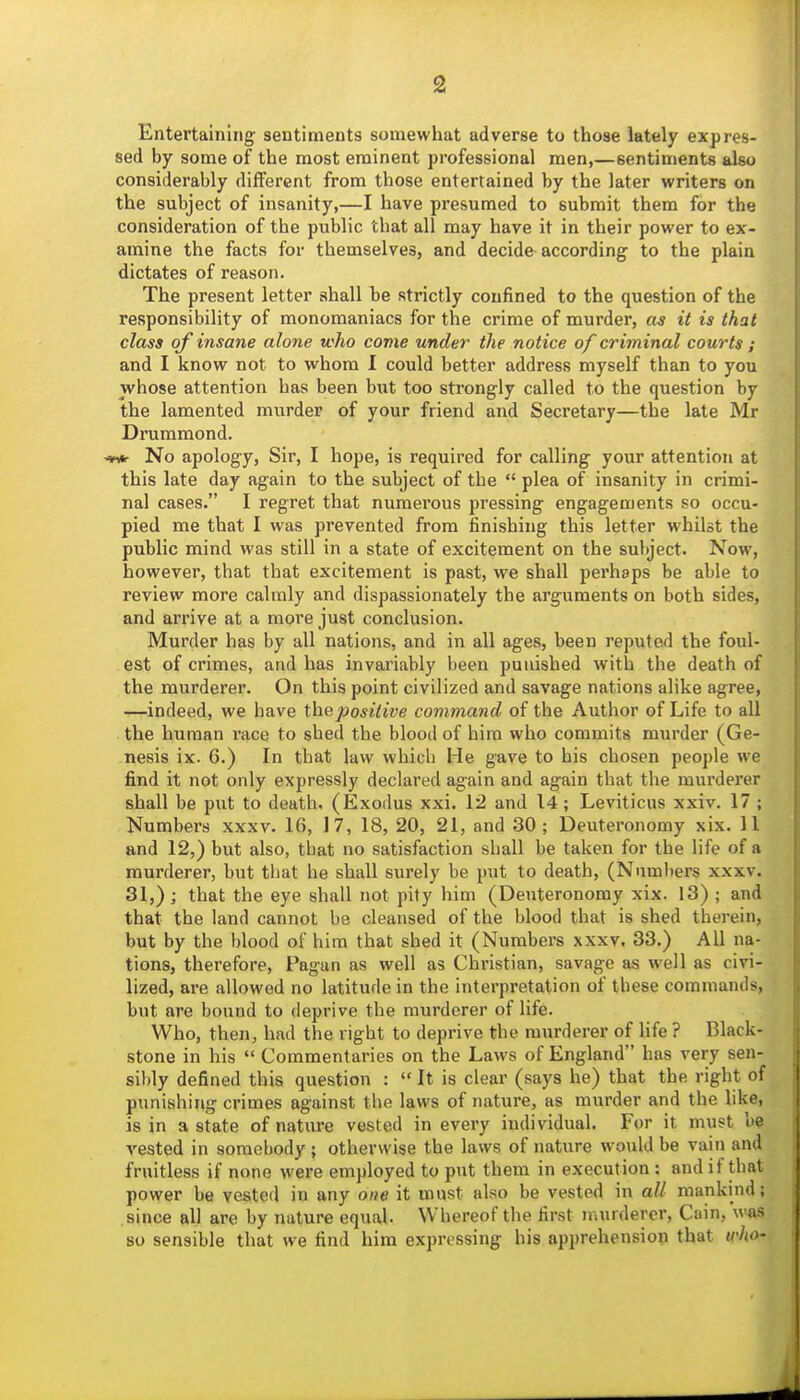 Entertaining- sentiments somewhat adverse to those lately expres- sed by some of the most eminent professional men,—sentiments also considerably different from those entertained by the later writers on the subject of insanity,—I have presumed to submit them for the consideration of the public that all may have it in their power to ex- amine the facts for themselves, and decide according to the plain dictates of reason. The present letter shall be strictly confined to the question of the responsibility of monomaniacs for the crime of murder, as it is that class of insane alone who come under the notice of criminal courts ; and I know not to whom 1 could better address myself than to you whose attention has been but too strongly called to the question by the lamented murder of your friend and Secretary—the late Mr Drummond. ^ No apology, Sir, I hope, is required for calling your attention at this late day again to the subject of the  plea of insanity in crimi- nal cases. I regret that numerous pressing engagements so occu- pied me that I was prevented from finishing this letter whilst the public mind was still in a state of excitement on the subject. Now, however, that that excitement is past, we shall perhaps be able to review more calmly and dispassionately the arguments on both sides, and arrive at a more just conclusion. Murder has by all nations, and in all ages, been reputed the foul- est of crimes, and has invariably been punished with the death of the murderer. On this point civilized and savage nations alike agree, —indeed, we have ihepositive command of the Author of Life to all the human race to shed the blood of hira who commits murder (Ge- nesis ix. 6.) In that law which He gave to his chosen people we find it not only expressly declared again and again that the murderer shall be put to death, (Exodus xxi. 12 and 14 ; Leviticus xxiv. 17 ; Numbei's xxxv. 16, 17, 18, 20, 21, and 30; Deuteronomy xix. 11 and 12,) but also, that no satisfaction shall be taken for the life of a murderer, but that he shall surely be put to death, (Nnml)ers xxxv. 31,); that the eye shall not pity him (Deuteronomy xix. 13) ; and that the land cannot be cleansed of the blood that is shed therein, but by the blood of him that shed it (Numbers xxxv. 33.) All na- tions, therefore. Pagan as well as Christian, savage as well as civi- lized, are allowed no latitude in the interpretation of these commands, but are bound to deprive the murderer of life. Who, then, had the right to deprive the murderer of life ? Black- stone in his  Commentaries on the Laws of England has very sen- sibly defined this question :  It is clear (says he) that the right of punishing crimes against the laws of nature, as murder and the like, is in a state of nature vested in every individual. For it must be vested in somebody; otherwise the laws of nature would be vain and fruitless if none were employed to put them in execution : and if that power be vested in any one it must also be vested in all mankind; since all are by nature equal. Whereof the first niurdercr, Cain, was so sensible that we find hira expressing his apprehensiop that who-