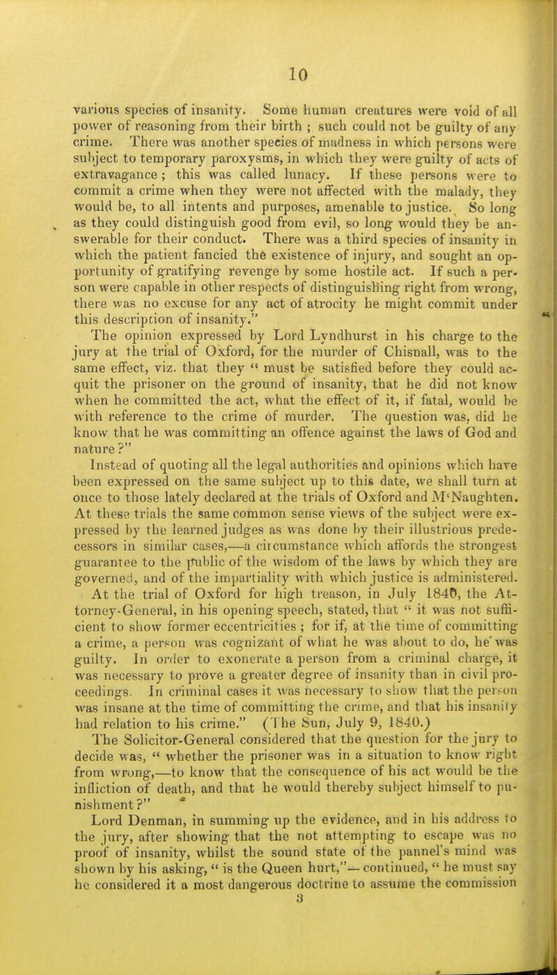 various species of insanity. Some human creatures were void of all power of reasoning from their birth ; such could not be guilty of any crime. There was another species of madness in which persons were subject to temporary paroxysms, in which they were guilty of acts of extravagance ; this was called lunacy. If these persons were to commit a crime when they were not affected with the malady, they would be, to all intents and purposes, amenable to justice. So long as they could distinguish good from evil, so long would they be an- swerable for their conduct. There was a third species of insanity in which the patient fancied th6 existence of injury, and sought an op- portunity of gratifying revenge by some hostile act. If such a per- son were capable in other respects of distinguishing right from wrong, there was no excuse for any act of atrocity he might commit under this description of insanity. The opinion expressed by Lord Lyndhurst in his charge to the jury at the trial of Oxford, for the murder of Chisnall, was to the same effect, viz. that they  must be satisfied before they could ac- quit the prisoner on the groimd of insanity, that he did not know when he committed the act, what the effect of it, if fatal, would be with reference to the crime of murder. The question was, did be know that he was committing nn offence against the laws of God and nature ? Instead of quoting all the legal authorities and opinions which have been expressed on the same subject up to this date, we shall turn at once to those lately declared at the trials of Oxford and M'Naughten. At these trials the same common sense views of the subject were ex- pressed by the learned judges as was done by their illustrious prede- cessors in similar cases,—a circumstance which affords the strongest guarantee to the public of the wisdom of the laws by which they are governed, and of the impartiality with which justice is administered. At the trial of Oxford for high treason, in July 1840, the At- torney-General, in his opening speech, stated, that  it was not suffi- cient to show former eccentricities ; for if, at the time of committing a crime, a person was cognizant of what he was about to do, he'was guilty. Jn order to exonerate a person from a criminal charge, it was necessary to prove a greater degree of insanity than in civil pro- ceedings. In criminal cases it was necessary to show that the person was insane at the time of committing the crime, and that his insanity had relation to his crime. ( The Sun, July 9, 1840.) The Solicitor-General considered that the question for the jury to decide was,  whether the prisoner was in a situation to know right from wrong,—to know that the consequence of his act would be tiie infliction of death, and that he would thereby subject himself to pu- nishment? * Lord Denman, in summing up the evidence, and in his address to the jury, after showing that the not attempting to escape was no proof of insanity, whilst the sound state of the pannel's mind was shown by his asking,  is the Queen hurt,— continued,  he must .^ay he considered it a most dangerous doctrine to assume the commission 3