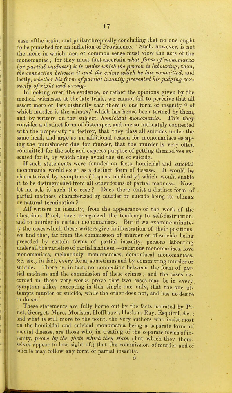 ease ofthe brain, and philantbropically concluding that no one ought to be punished for an infliction of Providence^ Such, however, is not the mode in which men of common sense must view the acts of the monomaniac; for they must first ascertain wAa# form of monomania {or partial madness^ it is under which the person is labouring, then, the connection between it and the crime which he has committed, and lastly, whether hisform of partial insanity prevented his judging cor- rectly of right and wrong. In looking over the evidence, or rather the opinions given by the medical witnesses at the late trials, we cannot fail to perceive that all assert more or less distinctly that there is one form of insanity  of which murder is the climax, which has hence been termed by them, and by writers on the subject, homicidal monomania. This they consider a distinct form of distemper, and one so intimately connected with the propensity to destroy, that they class all suicides under the same head, and urge as an additional reason for monomaniacs escap- ing the punishment due for murder, that the mm'der is very often committed for the sole and express purpose of getting themselves ex- ecuted for it, by which they avoid the sin of suicide. If such statements were founded on facts, homicidal and suicidal monomania would exist as a distinct form of disease. It would be characterized by symptoms (I speak medically) which would enable it to be distinguished from all other forms of partial madness. Now, let me ask, is such the case ? Does there exist a distinct form of partial madness characterized by murder or suicide being its climax or natural termination ? All writers on insanity, from the appearance of the work of the illustrious Pinel, have recognized the tendency to self-destruction, and to murder in certain monomaniacs. But if we examine minute- ly the cases which these writers give in illustration of their positions, we find that, far from the commission of murder or of suicide being preceded by certain forms of partial insanity, persons labouring underall the varieties of partial madness,—religious monomaniacs, love monomaniacs, melancholy monomaniacs, demoniacal monomaniacs, &c. &c., in fact, every form, sometimes end by committing murder or suicide. There is, in fact, no connection between the form of par- tial madness and the commission of these crimes ; and the cases re- corded in these very works prove that two cases may be in every, symptom alike, excepting in this single one only, that the one at- tempts murder or suicide, while the other does not, and has no desire to do so. These statements are fully borne out by the facts narrated by Pi- nel, Georget, Marc, JVlorison, Holfbauer, Hushun, Ray, Esquirol, &c.; and what is still more to the point, the very authors who insist most ou the homicidal and suicidal monomania being a separate form of mental disease, are those who, in treating of the separate forms of in- sanity, jorowe by the facts which they state, (but which they them- selves appear to lose sight of,) that the commission of murder and of suici le may follow any form of partial insanity. B