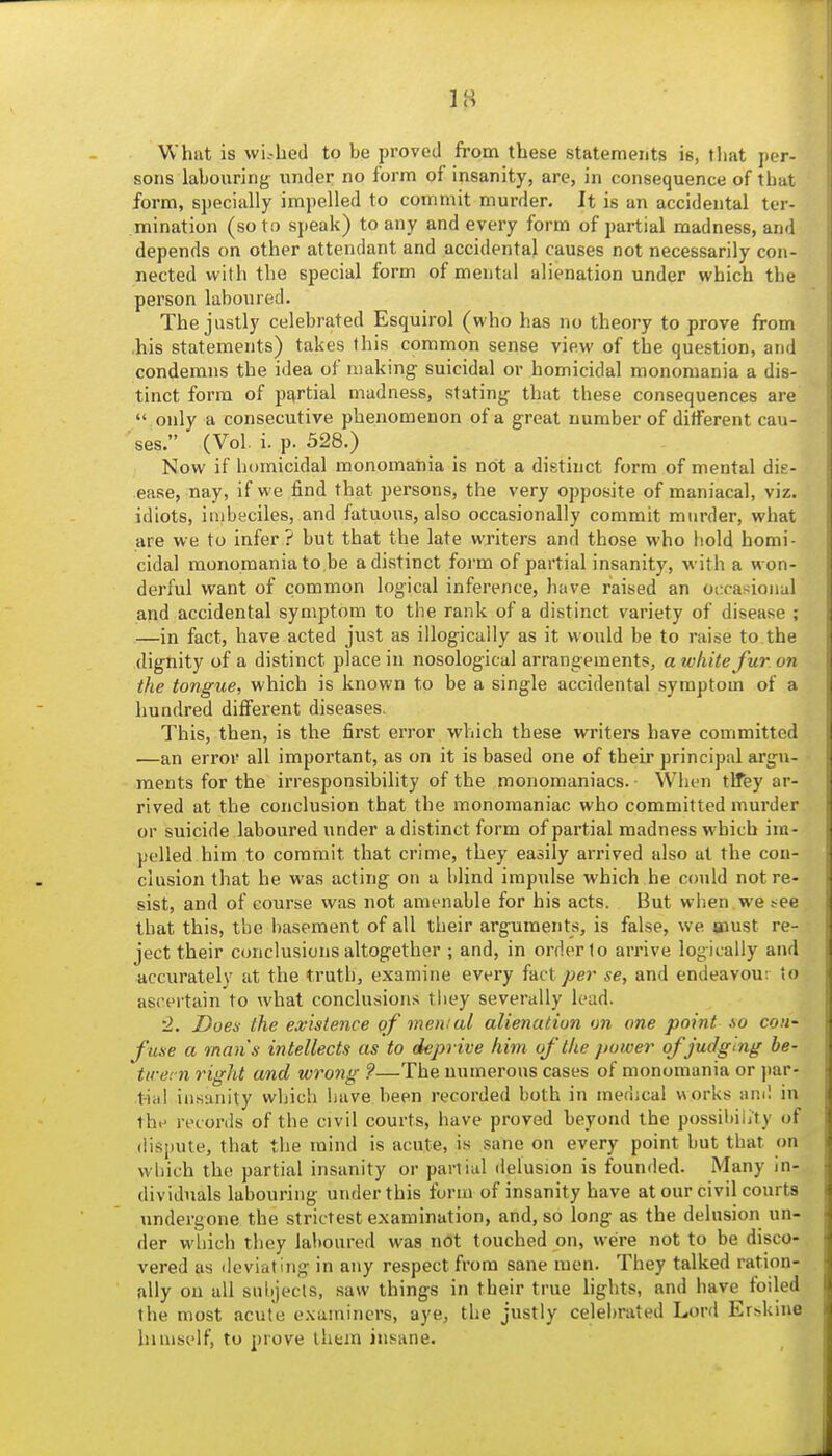 What is wi--hed to be proved from these statements is, that per- sons labouring under no form of insanity, are, in consequence of that form, specially impelled to commit murder. It is an accidental ter- mination (so to speak) to any and every form of partial madness, and depends on other attendant and accidental causes not necessarily con- nected with the special form of mental alienation under which the person laboured. The justly celebrated Esquirol (who has no theory to prove from .his statements) takes this common sense view of the question, and condemns the idea of making suicidal or homicidal monomania a dis- tinct form of partial madness, stating that these consequences are  only a consecutive phenomenon of a great number of different cau- ses. (Vol. i. p. 328.) Now if homicidal monomania is not a distinct form of mental dis- ease, nay, if we find that persons, the very opposite of maniacal, viz. idiots, inibeciles, and fatuous, also occasionally commit murder, what are we to infer? but that the late writers and those who hold homi- cidal monomania to be a distinct form of partial insanity, with a won- derful want of common logical inference, have raised an occasional and accidental symptom to the rank of a distinct variety of disease ; —in fact, have acted just as illogicaily as it would be to raise to the dignity of a distinct place in nosological arrangements, a white fur on the tongue, which is known to be a single accidental symptom of a hundred different diseases. This, then, is the first error which these writers have committed —an error all important, as on it is based one of their principal argu- ments for the irresponsibility of the monomaniacs. When tlfey ar- rived at the conclusion that the monomaniac who committed murder or suicide laboured under a distinct form of partial madness which im- pelled him to commit that crime, they easily arrived also at the con- clusion that he was acting on a blind impulse which he could not re- sist, and of course vvas not amenable for his acts. But when , we j-ee that this, the liasement of all their arguments, is false, we aiust re- ject their conclusions altogether ; and, in order to arrive logically and accurately at the truth, examine every i&cX per se, and endeavour to ascertain to what conclusions tiiey severally lead. •2. Does the existence qf menial alienation on one point so con- fuse a man's in tellects as to deprive him of the power ofjudg 'mg be- ttrern right and wrong ?—The numerous cases of monomania or par- tial insanity which have been recorded both in medical works ami in thi- records of the civil courts, have proved beyond the possibility of dispute, that the mind is acute, is sane on every point but that on which the partial insanity or partial delusion is founded. Many in- dividuals labouring under this form of insanity have at our civil courts undergone the strictest examination, and, so long as the delusion un- der which they laboured was not touched on, were not to be disco- vered as deviating in any respect from sane men. They talked ration- ally on all subjects, .saw things in their true lights, and have foiled the most acute examiners, aye, the justly celel)rated Lord Er^kine himself, to prove them insane.