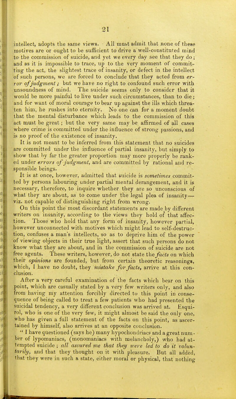 intellect, adopts the same views. All must admit that none of these motives are or ought to be sufficient to drive a well-constituted mind to the commission of suicide, and yet we every day see that they do; and as it is impossible to trace, up to the very moment of commit- ting the act, the slightest trace of insanity, or defect in the intellect of such persons, we are forced to conclude that they acted fi-om er- ror of judgment; but we have no right to confound such error with unsoundness of mind. The suicide seems only to consider that it would be more painful to live under such circumstances, than to die; and for want of moral courage to bear up against the ills which threa- ten him, he rushes into eternity. No one can for a moment doubt that the mental disturbance which leads to the commission of this act must be great; but the very same may be aflSrmed of all cases where crime is committed under the influence of strong passions, and is no proof of the existence of insanity. It is not meant to be inferred from this statement that no suicides are committed under the influence of partial insanity, but simply to show that by far the greater proportion may more properly be rank- ed under errors of judgment, and are committed by rational and re- sponsible beings. It is at once, however, admitted that suicide is sometimes commit- ted by persons labouring under partial mental derangement, and it is necessary, therefore, to inquire whether they are so unconscious of what they are about, as to come under the legal plea of insanity— viz. not capable of distinguishing right from wrong. On this point the most discordant statements are made by different writers on insanity, according to the views they hold of that affec- tion. Those who hold that any form of insanity, however partial, however unconnected with motives which might lead to self-destruc- tion, confuses a man's intellects, so as to deprive him of the power of viewing objects in their true light, assert that such persons do not know what they are about, and in the commission of suicide are not free agents. These writers, however, do not state the^ac^* on which their opinions are founded, but from certain theoretic reasonings, which, I have no doubt, they mistake for facts, arrive at this con- clusion. After a very careful examination of the facts which bear on this point, which are casually stated by a very few writers only, and also from having my attention forcibly directed to this point in conse- quence of being called to treat a few patients who had presented the suicidal tendency, a very different conclusion was arrived at. Esqui- rol, who is one of the very few, it might almost be said the only one, who has given a full statement of the facts on this point, as ascer- tained by himself, also arrives at an opposite conclusion.  I have questioned (says he) many hypochondriacs and a great num- ber of lypomaniacs, (monomaniacs with melancholy,) who had at- tempted suicide ; all assured me that they were led to do it volun- tarily, and that they thought on it with pleasure. But all added, that they were in such a state, either moral or physical, that nothing