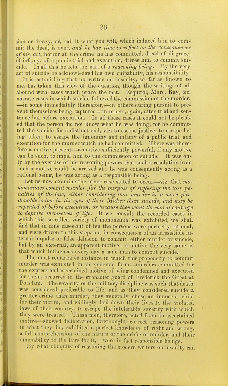 .S3 sion or frenzy, or, call it what you will, which induced him to com- mit the deed, is over, and he has tiine to reflect on the conseqicences (f his act, horror at the crime he has committed, dread of disgrace,' of infamy, of a public trial and execution, drives him to commit sui- cide. In all this he acts the part of a reasoning being. By the very act of suicide he acknowledg-ed his own culpability, his responsibility. It is astonishing- that no writer on insanity, so far as known to me, has taken this view of the question, though the writings of all abound with cases which prove the fact. Esquirol, Marc, Ray, &c. narrate cases in which suicide followed the commission of the murder, —in some immediately thereafter,—in others during pursuit to pre- vent themselves being captured—in others, again, after trial and sen- tence but before execution. In all these cases it could not be plead- ed that the pei-son did not know what he was doing, for he commit- ted the suicide for a distinct end, viz. to escape justice, to escape be- ing taken, to escape the ignominy and infamy of a public trial, and execution for the murder which he had committed. There was there- fore a motive present—a motive snfEciently powerful, if any motive can be such, to impel him to the commission of suicide. It was on- ly by the exercise of his reasoning powers that such a resolution from such a motive could be arrived at; he was consequently acting as a rational being, he was acting as a responsible being. Let us now examine the other case stated to occur—viz. that mo- nomaniacs commit murder for the purpose of suffering the last pe- nalties of the law, either considering that murder is a more par- donable crime in the eyes of their Maker than suicide, and may he ^repented of before execution, or because they want the moral courage to deprive themselves of life. If we consult the recorded cases in which this so-called variety of monomania was exhibited, we shall find that in nine cases out of ten the persons were perfectly ratioual, and were driven to this step, not in consequence of an irresistible in- ternal impulse or false delusion to commit either murder or suicide, but by an external, an apparent motive—a motive the very same as that which influences every day a sane man to commit suicide. The most remarkable instance in which this propensity to commit ■murder was exhibited in an epidemic form—murders committed for the express and ascertained motive of lieing condemned and executed for them, occurred in the grenadier guard of Frederick the Great at Potsdam. The severity of the military discipline was such that death was considered preferable to life, and as they considered suicide a greater crime than murder, they generally chose an innocent child for their victim, and willingly laid down their lives to the violated laws of their country, to escape the intolerable severity with which they were treated. These men, therefore, acted from an ascertained motive—showed deliheration, forethought, correct reasoning powers in what they did, exhibited a perfect knowledge of right ami wrong, a iidl comprehension of the nature of the crime of murder, and their amenability to the laws for it, —were in fact responsible beings. By what obliquity of reasoning the modern writers on insanity can