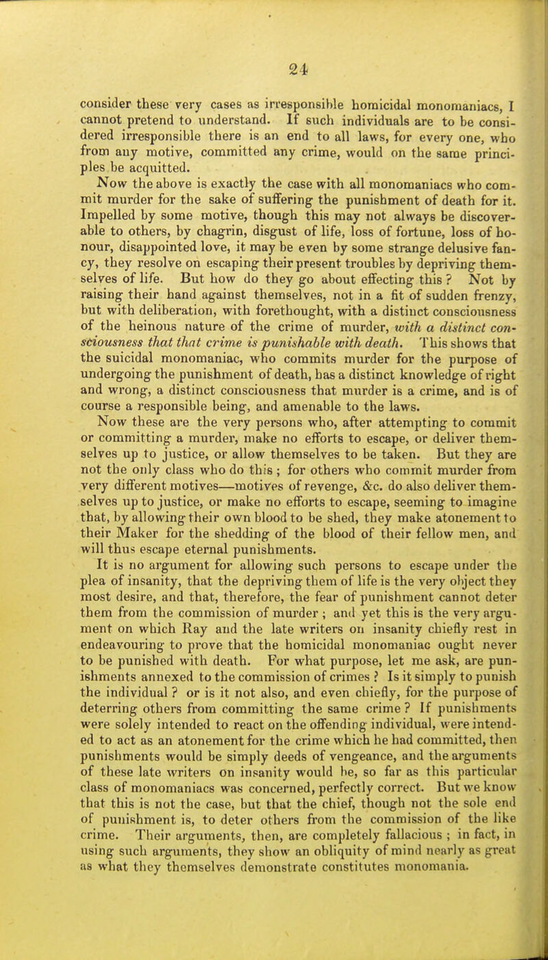 consider these very cases as irresponsible homicidal monomaniacs, I cannot pretend to understand. If such individuals are to be consi- dered irresponsible there is an end to all laws, for every one, who from any motive, committed any crime, would on the same princi- ples be acquitted. Now the above is exactly the case with all monomaniacs who com- mit murder for the sake of suffering the punishment of death for it. Impelled by some motive, though this may not always be discover- able to others, by chagrin, disgust of life, loss of fortune, loss of ho- nour, disappointed love, it may be even by some strange delusive fan- cy, they resolve on escaping their present troubles by depriving them- selves of life. But how do they go about effecting this ? Not by raising their hand against themselves, not in a fit of sudden frenzy, but with deliberation, with forethought, with a distinct consciousness of the heinous nature of the crime of murder, with a distinct con- stiousness that that crime is punishable with death. This shows that the suicidal monomaniac, who commits murder for the purpose of undergoing the punishment of death, has a distinct knowledge of right and wrong, a distinct consciousness that murder is a crime, and is of course a responsible being, and amenable to the laws. Now these are the very persons who, after attempting to commit or committing a murder, make no efforts to escape, or deliver them- selves up to justice, or allow themselves to be taken. But they are not the only class who do this; for others who commit murder from very different motives—motives of revenge, &c. do also deliver them- selves up to justice, or make no efforts to escape, seeming to imagine that, by allowing their own blood to be shed, they make atonement to their Maker for the shedding of the blood of their fellow men, and will thus escape eternal punishments. It is no argument for allowing such persons to escape under the plea of insanity, that the depriving them of life is the very object they most desire, and that, therefore, the fear of punishment cannot deter them from the commission of murder ; and yet this is the very argu- ment on which Ray and the late writers on insanity chiefly rest in endeavouring to prove that the homicidal monomaniac ought never to be punished with death. For what purpose, let me ask, are pun- ishments annexed to the commission of crimes ? Is it simply to punish the individual ? or is it not also, and even chiefly, for the purpose of deterring others from committing the same crime ? If punishments were solely intended to react on the offending individual, were intend- ed to act as an atonement for the crime which he had committed, then punishments would be simply deeds of vengeance, and the arguments of these late writers on insanity would be, so far as this particular class of monomaniacs was concerned, perfectly correct. But we know that this is not the case, but that the chief, though not the sole end of punishment is, to deter others from the commission of the like crime. Their arguments, then, are completely fallacious ; in fact, in using such arguments, they show an obliquity of mind nearly as great as what they themselves demonstrate constitutes monomania.