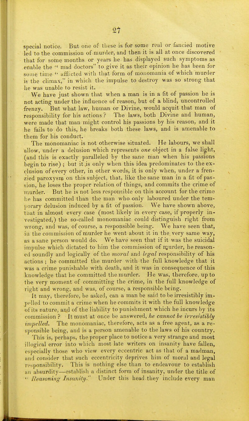 2t special notice. But one of these is for some rotil or fancied motive led to the commission of murder, and then it is all at once discovered that for some months or years he has displayed such symptoms as enable the  mad doctors to give it as their opinion he has been for some time  afflicted with that form of monomania of which murder is the climax, in which the impulse to destroy was so strong that he was unable to resist it. We have just shown that when a man is in a fit of passion he is not acting under the influence of reason, but of a blind, uncontrolled frenzy. But what law, human or Divine, would acquit that man of responsibility for his actions ? The laws, both Divine and human, were made that man might control his passions by his reason, and it he fails to do this, he breaks both these laws, and is amenable to them for his conduct. The monomaniac is not otherwise situated. He labours, we shall allow, under a delusion which represents one ol)ject in a false light, (and this is exactly paralleled by the sane man when his passions begin to rise) ; but it is only when this idea predominates to the ex- clusion of every other, in other words, it is only when, under a fren- zied paroxysTigi on this subject, that, like the sane man in a fit of pas- sion, he loses the proper relation of things, and commits the crime of murder. But he is not less responsible on this account for the crime he has committed than the man who only laboured under the tem- itorary delusion induced by a fit of passion. We have shown above, tliat in almost every case (most likely in every case, if properly in- vestigated,) the so-called monomaniac could distinguish right from wrong, and was, of course, a responsible being. We have seen that, in the commission of murder he went about it in the very same way, as a sane person would do. We have seen that if it was the suicidal impulse which dictated to him the commission of njurder, he reason- ed soundly and logically of the moral and legal responsibility of his actions ; he committed the murder with the full knowledge that it was a crime punishable with death, and it was in consequence of this knowledge that he committed the murder. He was, therefore, up to the very moment of committing the crime, in the full knowledge of right and wrong, and was, of course, a responsible being. It may, therefore, be asked, can a man be said to be irresistibly im- pelled to commit a crime when he commits it with the full knowledge of its nature, aad of the liability to punishment which he incurs by its commission ? It must at once be answered, he cannot he irresistibly impelled. The monomaniac, therefore, acts as a free agent, as a re- sponsible being, and is a person amenable to the laws of his country. This is, perhaps, the proper place to notice a very strange and most illogical error into which most late writers on insanity have fallen, especially those who view every eccentric act as that of a madman, and consider that such eccentricity deprives him of moral and legal responsibility. This is nothing else than to endeavour to establish an absurdity—establish a distinct form of insanity, under the title of '• Reasoning Insanity- Under this head they include every man