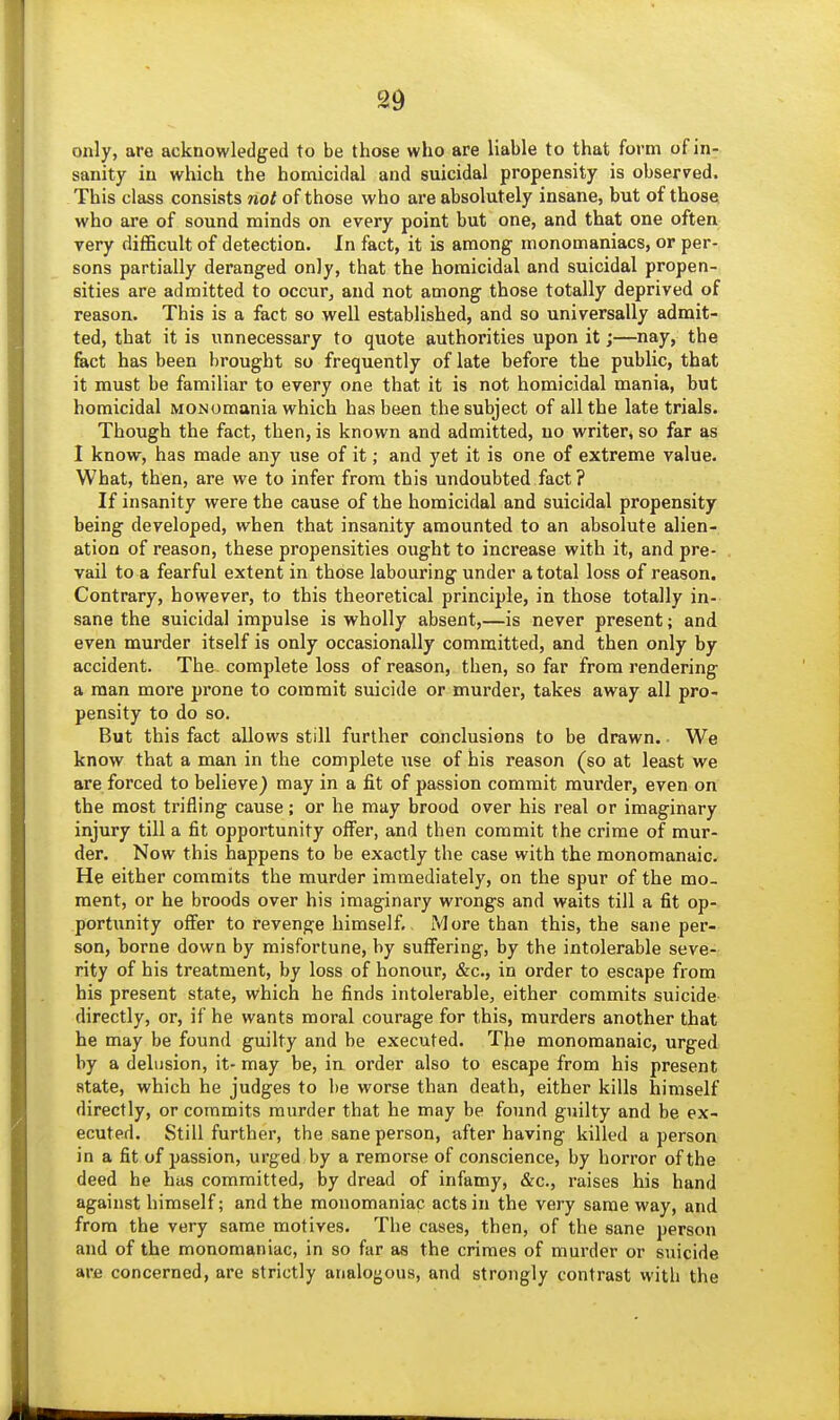 only, arc acknowledged to be those who are liable to that form of in- sanity in which the homicidal and suicidal propensity is observed. This class consists not of those who are absolutely insane, but of those who are of sound minds on every point but one, and that one often very difficult of detection. In fact, it is among monomaniacs, or per- sons partially deranged only, that the homicidal and suicidal propen- sities are admitted to occur, and not among those totally deprived of reason. This is a fact so well established, and so universally admit- ted, that it is unnecessary to quote authorities upon it;—nay, the fact has been brought so frequently of late before the public, that it must be familiar to every one that it is not homicidal mania, but homicidal MONomania which has been the subject of all the late trials. Though the fact, then, is known and admitted, no writer, so far as I know, has made any use of it; and yet it is one of extreme value. What, then, are we to infer from this undoubted fact ? If insanity were the cause of the homicidal and suicidal propensity being developed, when that insanity amounted to an absolute alien- ation of reason, these propensities ought to increase with it, and pre- vail to a fearful extent in those labouring under a total loss of reason. Contrary, however, to this theoretical principle, in those totally in- sane the suicidal impulse is wholly absent,—is never present; and even murder itself is only occasionally committed, and then only by accident. The complete loss of reason, then, so far from rendering a man more prone to commit suicide or murder, takes away all pro- pensity to do so. But this fact allows still further conclusions to be drawn. We know that a man in the complete use of his reason (so at least we are forced to believe} may in a fit of passion commit murder, even on the most trifling cause; or he may brood over his real or imaginary injury till a fit opportunity oiFer, and then commit the crime of mur- der. Now this happens to be exactly the case with the monomanaic. He either commits the murder immediately, on the spur of the mo- ment, or he broods over his imaginary wrongs and waits till a fit op- portunity offer to revenge himself. More than this, the sane per- son, borne down by misfortune, by suffering, by the intolerable seve- rity of his treatment, by loss of honour, &c., in order to escape from his present state, which he finds intolerable, either commits suicide directly, or, if he wants moral courage for this, murders another that he may be found guilty and be executed. The monomanaic, urged by a delusion, it- may be, in order also to escape from his present state, which he judges to be worse than death, either kills himself directly, or commits murder that he may be found guilty and be ex- ecuted. Still further, the sane person, after having killed a person in a fit of passion, urged by a remorse of conscience, by horror of the deed he has committed, by dread of infamy, &c., raises his hand against himself; and the monomaniac acts in the very same way, and from the very same motives. The cases, then, of the sane person and of the monomaniac, in so far ae the crimes of murder or suicide are concerned, are strictly analogous, and strongly contrast with the