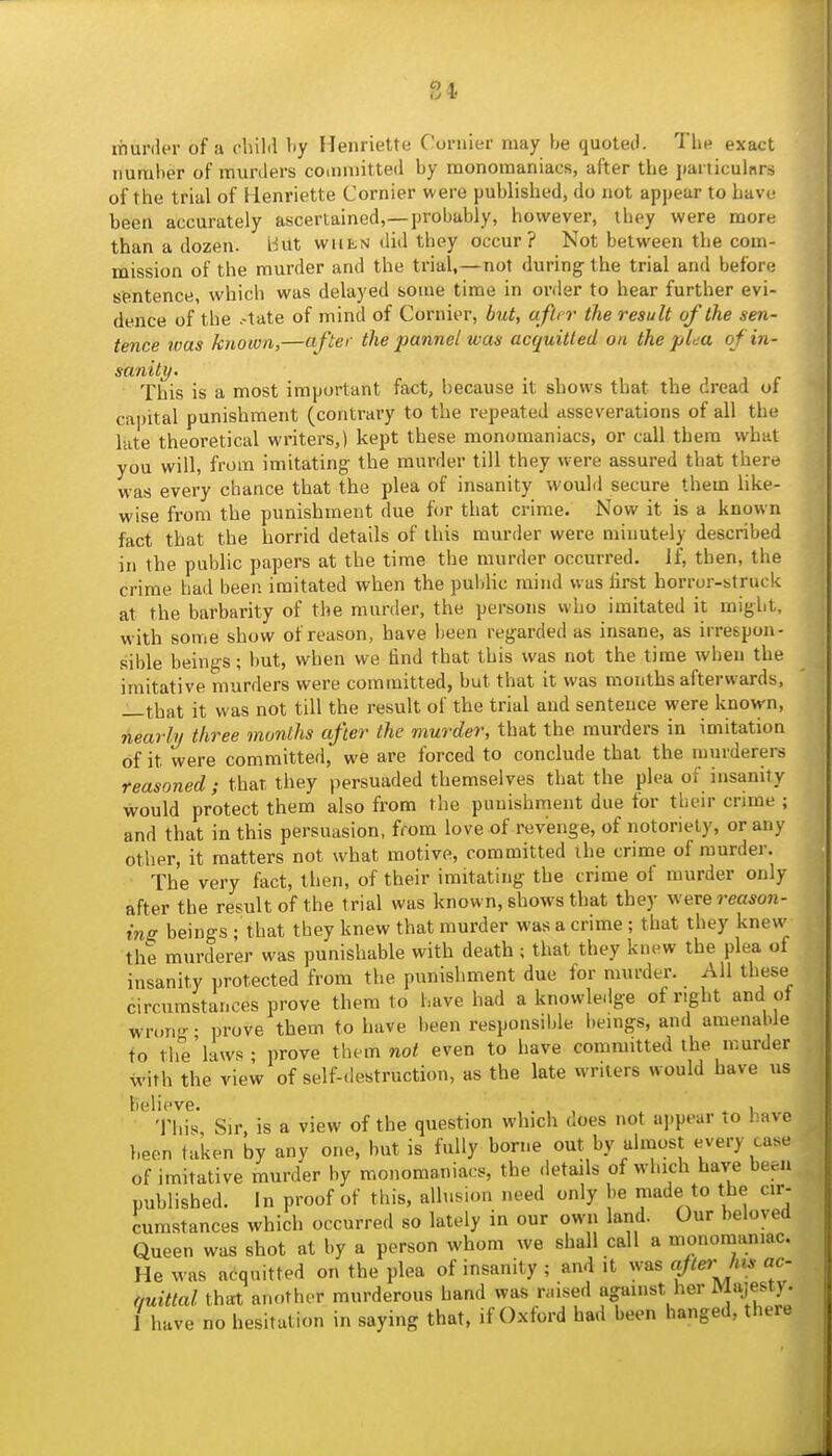 murder of a cluld by Henriette Cornier may be quoted. The exact number of murders committed by monomaniacs, after the jiarticulnrs of the trial of Henriette Cornier were published, do not appear to have been accurately ascertained,—probably, however, they were more than a dozen. Hut when did they occur? Not between the com- mission of the murder and the trial,—not during the trial and before sentence, which was delayed some time in order to hear further evi- dence of the .-tate of mind of Cornier, but, afUr the result of the sen- tence was known,—after the pannel was acquitted on the plea ofin- sanity. This is a most important fact, because it shows that the dread of capital punishment (contrary to the repeated asseverations of all the late theoretical winters,) kept these monomaniacs, or call them what you will, from imitating the murder till they were assured that there was every chance that the plea of insanity would secure them like- wise from the punishment due for that crime. Now it is a known fact that the horrid details of this murder were minutely described in the public papers at the time the murder occurred. If, then, the crime had been imitated when the puldic mind was first horror-struck at the barbarity of the murder, the persons who imitated it might, with some show of reason, have been regarded as insane, as irrespon- sible beings; but, when we find that this was not the time when the imitative murders were committed, but that it was months afterwards, —that it was not till the result of the trial and sentence were known, nearly three months after the murder, that the murders in imitation of it were committed, we are forced to conclude that the murderers reasoned ; that they persuaded themselves that the plea of insanity would protect them also from the punishment due for their crime ; and that in this persuasion, from love of revenge, of notoriety, or any other, it matters not what motive, committed ihe crime of murder. The very fact, then, of their imitating the crime of murder only after the result of the trial was known, shows that they werereason- ins; beings ; that they knew that murder was a crime; that they knew the murderer was punishable with death; that they knew the plea of insanity protected from the punishment due for murder. All these circumstances prove them to have had a knowle.lge of right and ot wrong • prove them to have been responsible beings, and amenable to tlie'laws- prove them no/ even to have committed the murder with the view of self-destruction, as the late writers would have us believe. . , , .1 Tliis Sir, is a view of the question which does not aiipeur lO have been taken by any one, but is fully borne out by almost every case of imitative murder by monomaniacs, the details of which have been published. In proof of this, allusion need only be made to the cir- cumstances which occurred so lately in our own land. Our beloved Queen was shot at by a person whom we shall call a monomaniac. He was a(iquitted on the plea of insanity ; and it was f(erJus ac- quittal that another murderous hand was raised against her M«\ie^ty- 1 have no hesitation in saying that, if Oxford had been hanged, there