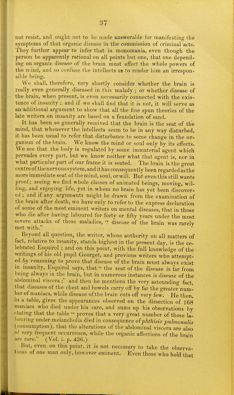 not resist, and onght not to be nuule answerable for manifesting- the symptoms of that organic disease in the commission of criminal acts. They further appear to infer that in monomania, even though the person be apparently rational on all points but one, that one depend- ing on organic disease of the brain must affect the whole powers of the mind, and so confuse the intellects as to render him an irrespon- sible being. We shall, therefore, very shortly consider whether the brain is really even generally diseased in this malady ; or whether disease of - the brain, when present, is even necessarily connected with the exis- tence of insanity ; and if we shall Hnd that it is not, it will serve as an-additional argument to show that all the fine spun theories of the late writers on insanity are based on a foundation of sand. It has been so generally received that the brain is the seat of the mind, that whenever the intellects seem to be in any way disturbed, it has been usual to refer that disturbance to some change in the or- ganism of the brain. We know the mind or soul only by its effects. We see that the body is regulated by some immaterial agent which pervades every part, but we know neither what that agent is, nor in what particular part of our frame it is seated. The brain is the great centreofthenervoussystem,andithas consequently been regarded as the moreimmediate seat of the mind, soul, orwill. But even this still wants proof; seeing we find whole classes of animated beings, moving, wil- ling, and enjoying life, yet in whom no brain has yet been discover- ed ; and if any arguments might be drawn from the examination of the brain after death, we have only to refer to the express declaration of some of the most eminent writers on mental diseases, that in those who die after having laboured for forty or fifty years under the most severe attacks of these maladies,  disease of the brain was rarely met with. ^ Beyond all question, the writer, whose authority on all matters of fact, relative to insanity, stands highest in the present day, is the ce- lebrated Esquirol ; and on this point, with the full knowledge of the writings of his old pupil Georget, and previous writers who attempt- ed hy reasoning to prove that disease of the brain must always exist in insanity, Esquirol says, that « the seat of the disease is far from being always in the brain, but in numerous instances is disease of the abdominal viscera ; and then he mentions the very astounding fact, that diseases of the chest and bowels carry off by far the greater num- ber of maniacs, while disease of the brain cuts off very few. He then, in a table, gives the appearances observed on the dissection of ] 68 maniacs who died under his care, and sums up his observations by stating that the table  proves that a very great number of those la- bouring under melancholia died in consequence oiphthisis pulmonalis (consumption), that the alterations of the abdominal viscera are also of very frequent occurrence, while the organic affections of the brain are rare. (Vol. i. p. 436.) But, even on this point, it is not necessary to take the observa- tions of one man only, however eminent. Even those who hold that