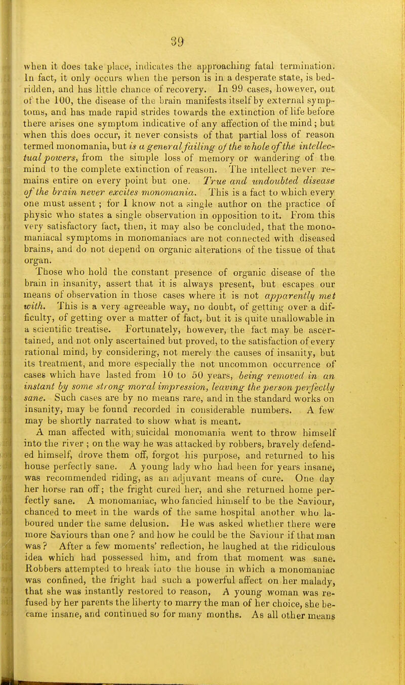 3|> when it does take place, indicates the approacliing- fatal termination. In fact, it only occurs when the person is in a desperate state, is bed- ridden, and has little chance of recovery. In 99 cases, however, out of the 100, the disease of the brain manifests itself by external symp- toms, and has made rapid strides towards the extinction of life before there arises one symptom indicative of any aflfection of the mind ; but when this does occur, it never consists of that partial loss of reason termed monomania, but is a general Jailing ojthe whole of the intellec- tual powers, from the simple loss of memory or wandering of the mind to the complete extinction of reason. The intellect never re- mains entire on every point but one. True and undoubted disease of the brain never excites monomania. This is a fact to which every one must assent ; for 1 know not a single author on the practice of physic who states a single observation in opposition to it. From this very satisfactory I'act, then, it may also be concluded, that the mono- maniacal symptoms in monomaniacs are not connected with diseased brains, and do not depend on organic alterations of the tissue of that organ. Those who hold the constant presence of organic disease of the brain in insanity, assert that it is always present, but escapes our means of observation in those cases where it is not apparently met with. This is a very agreeable way, no doubt, of getting over a dif- ficulty, of getting over a matter of fact, but it is quite unallowable in a scientific treatise. Fortunately, however, the fact may be ascer- tained, and not only ascertained but proved, to the satisfaction of every rational mind, by considering, not merely the causes of insanity, but its treatment, and more especially the not uncommon occurrence of cases which have lasted from 10 to 50 years, being removed in an instant by some strong moral impression, leaving the person petfectlj/ sane. Such cases are by no means rare, and in the standard works on insanity, may be found recorded in considerable numbers. A few may be shortly narrated to show what is meant. A man affected withj suicidal monomania went to throw himself into the river ; on the way he was attacked by robbers, bravely defend- ed himself, drove them off, forgot his purpose, and returned to his house perfectly sane. A young lady who had been for years insane, was recommended riding, as an adjuvant means of cure. One day her horse ran off; the fright cured her, and she returned home per- fectly sane. A monomaniac, who fancied himself to be the Saviour, chanced to meet in the wards of the tame hospital another who la- boured under the same delusion. He was asked whether there were more Saviours than one? and how he could be the Saviour if that man was? After a few moments' reflection, he laughed at the ridiculous idea which had possessed him, and from that moment was sane. Robbers attempted to break i/)to the house in which a monomaniac was confined, the fright had such a powerful affect on her malady, that she was instantly restored to reason, A young woman was re- fused by her parents the liberty to marry the man of her choice, she be- came insane, and continued so for many months. As all other means