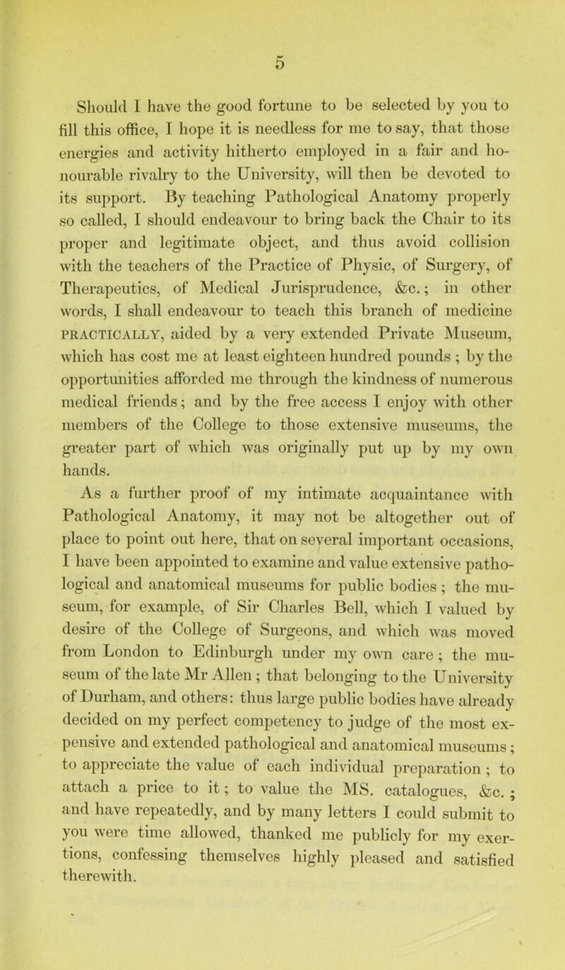 Should I have the good fortune to be selected by you to fill this office, I hope it is needless for me to say, that those energies and activity hitherto employed in a fair and ho- nourable rivalry to the University, will then be devoted to its support. By teaching Pathological Anatomy properly so called, I should endeavour to bring back the Chair to its proper and legitimate object, and thus avoid collision with the teachers of the Practice of Physic, of Surgery, of Therapeutics, of Medical Jurisprudence, &lg. ; in other words, I shall endeavour to teach this branch of medicine PRACTICALLY, aided by a very extended Private JNIuseum, which has cost me at least eighteen hundred pounds ; by the opportunities afforded me through the kindness of numerous medical friends; and by the free access I enjoy with other members of the College to those extensive museums, the greater part of which was originally put up by my own hands. As a further proof of my intimate acquaintance with Pathological Anatomy, it may not be altogether out of place to point out here, that on several important occasions, I have been appointed to examine and value extensive patho- logical and anatomical museums for public bodies ; the mu- seum, for example, of Sir Charles Bell, which I valued by desire of the College of Surgeons, and which was moved from London to Edinburgh under my own care; the mu- seum of the late Mr Allen; that belonging to the University of Durham, and others: thus large public bodies have already decided on my perfect competency to judge of the most ex- pensive and extended pathological and anatomical museums; to appreciate the value of each individual preparation; to attach a price to it; to value the INIS, catalogues, &c. ; and have repeatedly, and by many letters I could submit to you were time allowed, thanked me publicly for my exer- tions, confessing themselves highly pleased and satisfied therewith.