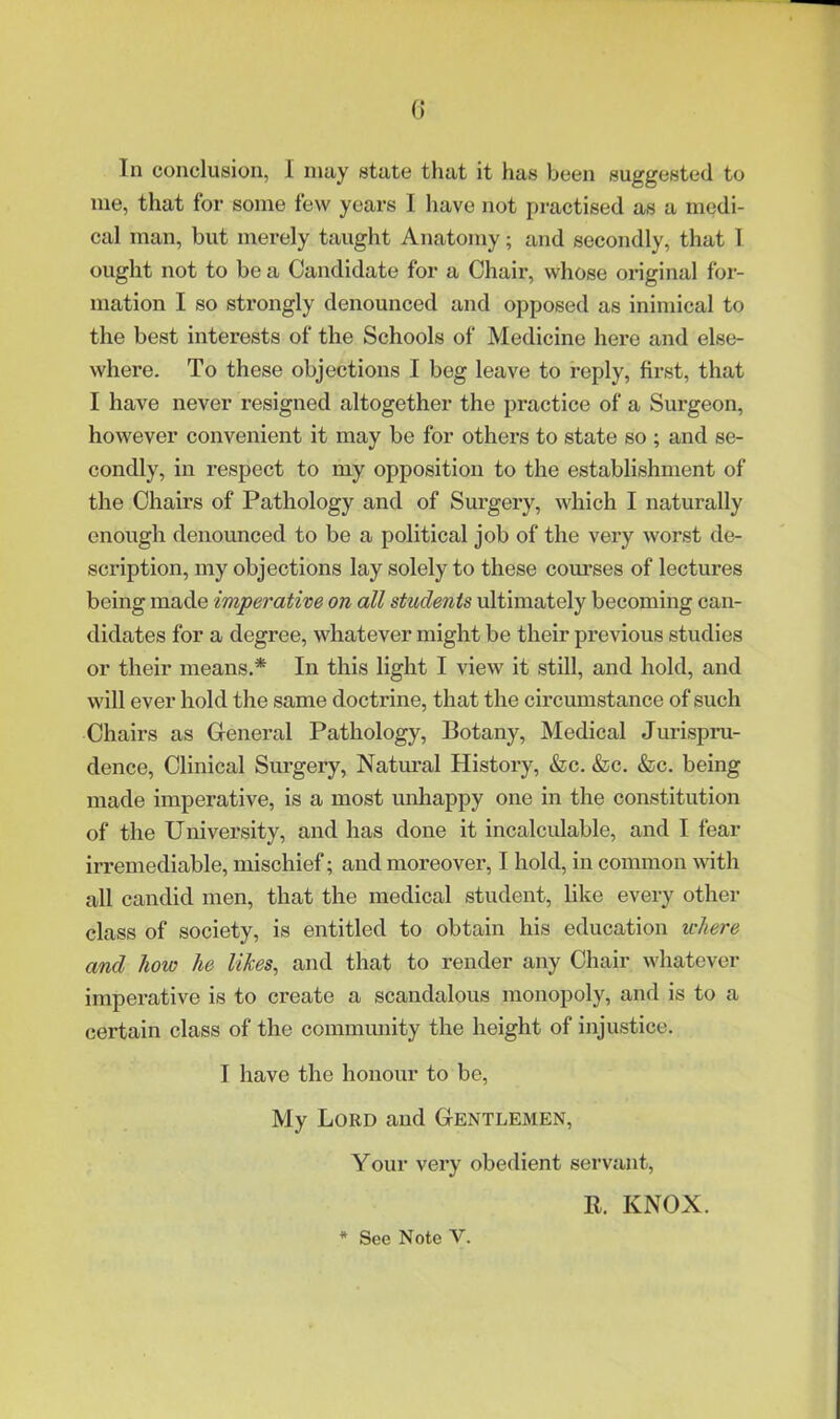 111 conclusion, I may state that it has been suggested to me, that for some few years I have not practised as a medi- cal man, but merely taught Anatomy; and secondly, that I ought not to be a Candidate for a Chair, whose original for- mation I so strongly denounced and opposed as inimical to the best interests of the Schools of Medicine hei’e and else- where. To these objections I beg leave to reply, first, that I have never resigned altogether the practice of a Surgeon, however convenient it may be for others to state so ; and se- condly, in respect to my opposition to the establishment of the Chairs of Pathology and of Surgery, which I naturally enough denounced to be a political job of the very worst de- scription, my objections lay solely to these courses of lectures being made imperative on all students ultimately becoming can- didates for a degree, whatever might be their previous studies or their means.* In this light I view it still, and hold, and will ever hold the same doctrine, that the circumstance of such Chairs as General Pathology, Botany, Medical Jurispru- dence, Clinical Surgery, Natural History, &lc. &c. &c. being made imperative, is a most unhappy one in the constitution of the University, and has done it incalculable, and I fear irremediable, mischief; and moreover, I hold, in common with all candid men, that the medical student, like every other class of society, is entitled to obtain his education where and how he likes, and that to render any Chair whatever imperative is to create a scandalous monopoly, and is to a certain class of the comnumity the height of injustice. I have the honour to be. My Lord and Gentlemen, Your very obedient servant, R. KNOX. * See Note V.