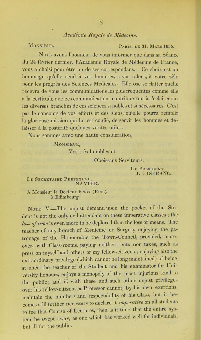 Academie Royale de MMecine. Monsieur, Paris, le 31. Mars 1835. Nous avons I’lionneur de vous informer que dans sa Seance du 24 fevrier dernier, I’Academie Royale de Medecine de France, vous a choisi pour etre un de ses correspondans. Ce choix est un hommage qu’elle rend a vos lumieres, a vos talens, a votre zele pour les progres des Sciences MMicales. File ose se flatter quelle recevra de vous les communications les plus frequentes comme elle a la certitude que ces communications contribueront a I’eclairer sur les diverses branches de ces sciences si nobles et si necessaires. C’est par le concours de vos efforts et des siens, qu’elle pourra remplir la glorieuse mission qui lui est confie, de servir les hommes et de- laisser a la posterite quelques verites utiles. Nous sommes avec une haute consideration. Monsieur, Vos tres humbles et Obeissans Serviteurs, Le President J. LISFRANC. I,E Secretaire Perpetuei., NAVIER. A IVIonsieur le Docteur Knox (Rob.), h Edimbourg. Note V The unjust demand upon the pocket of the Stu- dent is not the only evil attendant on these imperative classes ; the loss of time is even more to be deplored than the loss of means. The teacher of any branch of Medicine or Surgery enjoying the pa- tronage of the Honourable the Town-Council, provided, more- over, with Class-rooms, paying neither rents nor taxes, such as press on myself and others of my fellow-citizens ; enjoying also the extraordinary privilege (which cannot be long maintained) of being at once the teacher of the Student and his examinator for Uni- versity honours, enjoys a monopoly of the most injurious kind to the public; and if, with these and such other unjust privileges over his fellow-citizens, a Professor cannot, by his own exertions, maintain the numbers and respectability of his Class, but it be- comes still further necessary to declare it imperative on all students to fee that Course of Lectures, then is it time that the entire sys- tem be swept away, as one which has worked well for individuals, but ill for the public.