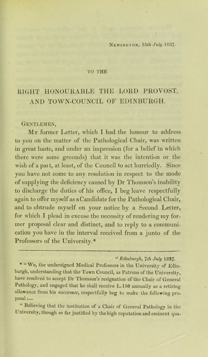 Newington, \bthJuly 1U37. TO THE JiJGHT HONOURABLE THE LORD PROVOST, AND TOWN-COUNCIL OF EDINBURGH. Gentlemen, My former Letter, which I had the honour to address to you on the matter of the Pathological Chair, was written in great haste, and under an impression (for a belief in which there were some grounds) that it was the intentiim or the wish of a pai t, at least, of the Council to act hurriedly. Since you have not come to any resolution in respect to the mode of supplying the deficiency caused by Dr Thomson’s inability to discharge the duties of his office, I beg leave respectfully again to offer myself as a Candidate for the Pathological Chair, and to obtrude myself on your notice by a Second Letter, for which I plead in excuse the necessity of rendering my for- mer proposal clear and distinct, and to reply to a communi- cation you have in the interval received from a junto of the Professors of the University.* * Edinburgh, Tth July 1837- • “We, the undersigned Medical Professors in the University of Ediii- burgh, understanding that the Town Council, as Patrons of the University, have resolved to accept Dr Thomson’s resignation of the Chair of General Pathology, and engaged that he shall receive L. 150 annually as a retiring allowance from his successor, respectfully beg to make the following pro- posal :— “ Believing that the institution of a Chair of General Pathology in the University, though so far justified by the high reputation and eminent qua-