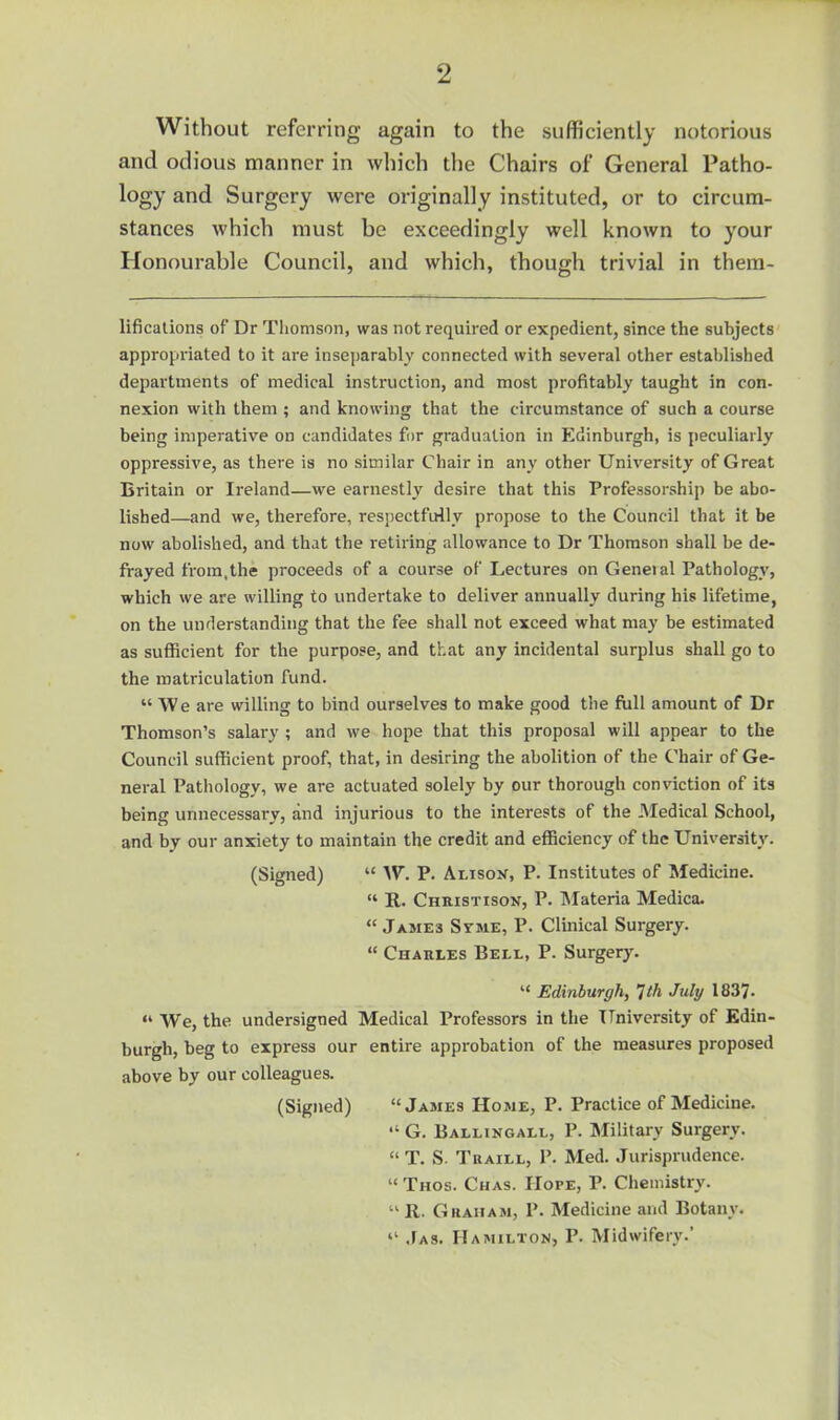 Without referring again to the sufficiently notorious and odious manner in which the Chairs of General Patho- logy and Surgery were originally instituted, or to circum- stances which must be exceedingly well known to your Honourable Council, and which, though trivial in them- lificalions of Dr Thomson, was not required or expedient, since the subjects appropriated to it are inseparably connected with several other established departments of medical instruction, and most profitably taught in con- nexion with them ; and knowing that the circumstance of such a course being imperative on candidates for graduation in Edinburgh, is peculiarly oppressive, as there is no similar Chair in any other University of Great Britain or Ireland—we earnestly desire that this Professorship be abo- lished—and we, therefore, respectfully propose to the Council that it be now abolished, and that the retiring allowance to Dr Thomson shall be de- frayed from,the proceeds of a course of Lectures on Geneial Pathology, which we are willing to undertake to deliver annually during his lifetime, on the understanding that the fee shall not exceed what may be estimated as sufficient for the purpose, and that any incidental surplus shall go to the matriculation fund. “ We are willing to bind ourselves to make good the fiill amount of Dr Thomson’s salary ; and we hope that this proposal will appear to the Council sufficient proof, that, in desiring the abolition of the Chair of Ge- neral Pathology, we are actuated solely by our thorough conviction of its being unnecessary, and injurious to the interests of the Medical School, and by our anxiety to maintain the credit and efficiency of the University. (Signed) “ AV. P. AnisoK, P. Institutes of Medicine. “ R. Christison, P. Materia Medica. “ James Svme, P. Clinical Surgery. “ Charles Bell, P. Surgery. “ Edinburgh, 1th July 1837. “ We, the undersigned Medical Professors in the University of Edin- burgh, beg to express our entire approbation of the measures proposed above by our colleagues. (Signed) “James Home, P. Practice of Medicine. “ G. Ballingall, P. Military Surgery. “T. S. Traill, P. Med. Jurisprudence. “ Thos. Chas. Hope, P. Chemistry. “II. Graham, P. Medicine and Botany. “ .Ias. Hamilton, P. Midwifery.’