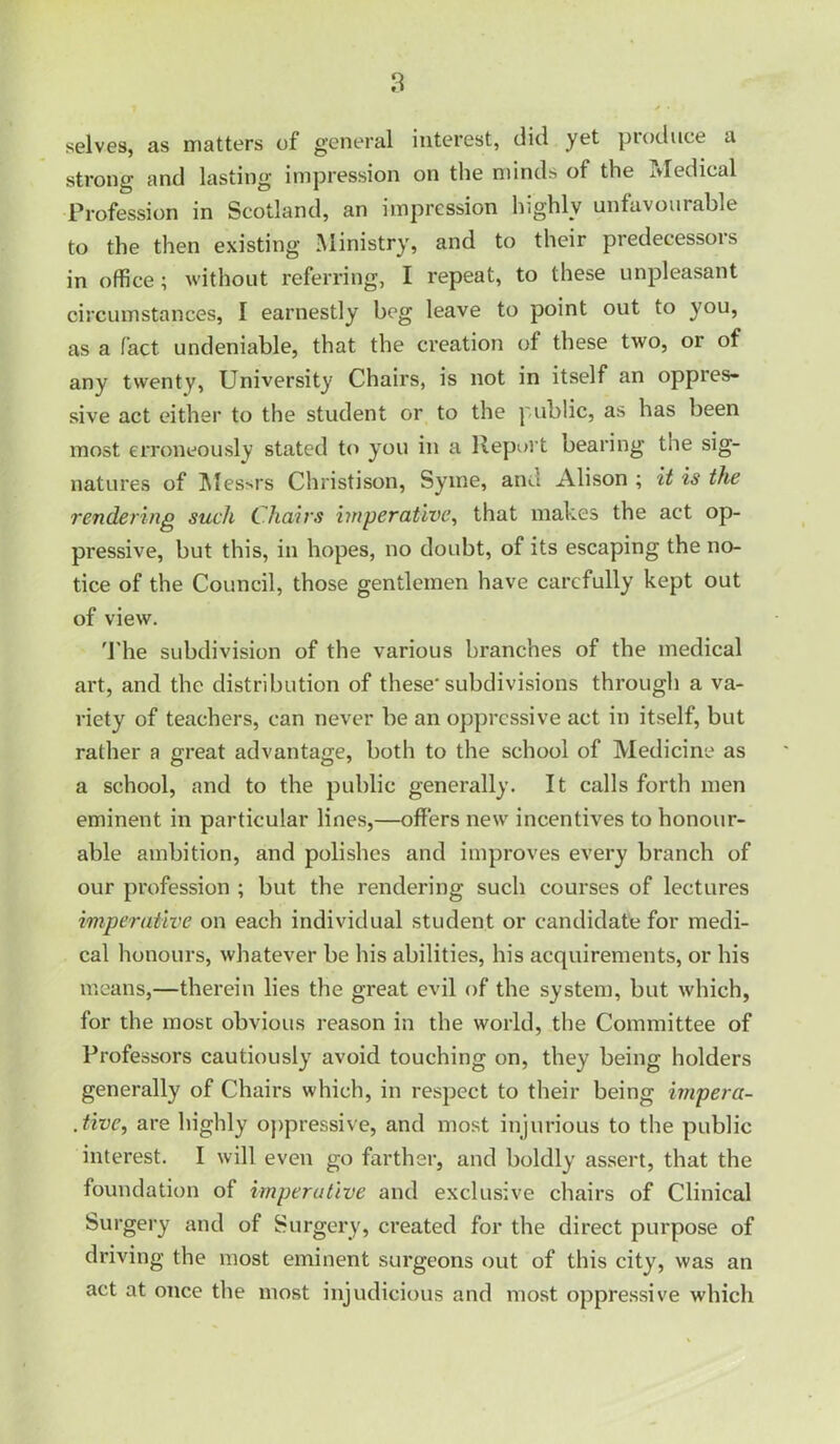 selves, as matters of general interest, did yet produce a strong and lasting impression on the minds of the Tvledical Profession in Scotland, an impression highly unfavourable to the then existing Ministry, and to their predecessors in office; without referring, I repeat, to these unpleasant circumstances, I earnestly beg leave to point out to }'ou, as a fact undeniable, that the creation of these two, or of any twenty, University Chairs, is not in itself an oppres- sive act either to the student or to the public, as has been most erroneously stated to you in a Report bearing the sig- natures of ]\Ies>rs Christison, Syine, and Alison ; it is the rendering such Chairs imperative^ that makes the act op- pressive, but this, in hopes, no doubt, of its escaping the no- tice of the Council, those gentlemen have carefully kept out of view. 'I'he subdivision of the various branches of the medical art, and the distribution of these'subdivisions through a va- riety of teachers, can never be an oppressive act in itself, but rather a great advantage, both to the school of Medicine as a school, and to the public generally. It calls forth men eminent in particular lines,—offers new incentives to honour- able ambition, and polishes and improves every branch of our profession ; but the rendering such courses of lectures imperative on each individual student or candidate for medi- cal honours, whatever be his abilities, his acquirements, or his means,—therein lies the great evil of the system, but which, for the most obvious reason in the world, the Committee of Professors cautiously avoid touching on, they being holders generally of Chairs which, in respect to their being impera- Jive, are highly oppressive, and most injurious to the public interest. I will even go farther, and boldly assert, that the foundation of imperative and exclusive chairs of Clinical Surgery and of Surgery, created for the direct purpose of driving the most eminent surgeons out of this city, was an act at once the most injudicious and most oppressive which