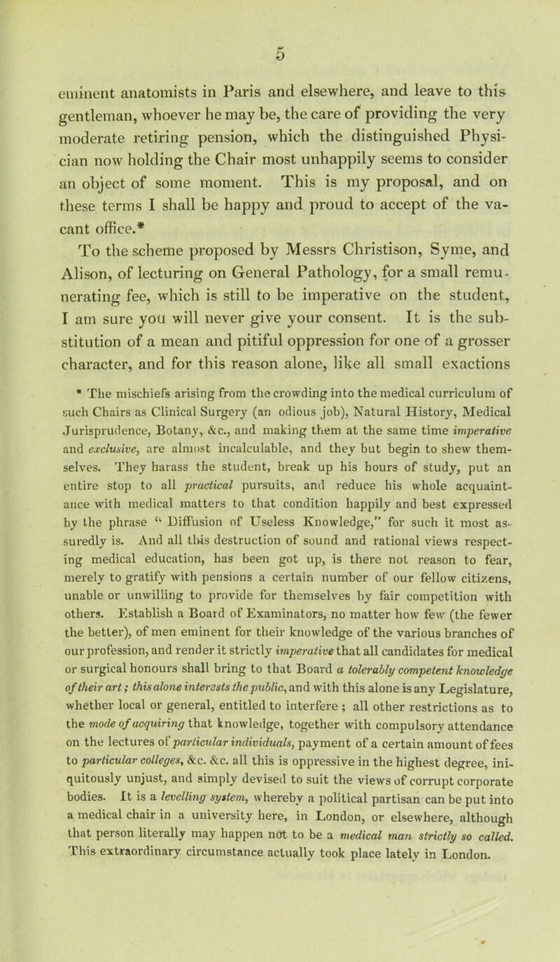 eininent anatomists in Paris and elsewhere, and leave to this gentleman, whoever he may be, the care of providing the very moderate retiring pension, which the distinguished Physi- cian now holding the Chair most unhappily seems to consider an object of some moment. This is my proposal, and on these terms I shall be happy and proud to accept of the va- cant office.* To the scheme proposed by Messrs Christison, Syme, and Alison, of lecturing on General Pathology, for a small remu- nerating fee, which is still to be imperative on the student, I am sure you will never give your consent. It is the sub- stitution of a mean and pitiful oppression for one of a grosser character, and for this reason alone, like all small exactions • The mischiefs arising from the crowding into the medical curriculum of such Chairs as Clinical Surgery (an odious job), Natural History, Medical Jurisprudence, Botany, &c., and making them at the same time imperative and exclusive, are almost incalculable, and they but begin to shew them- selves. They harass the student, break up his hours of study, put an entire stop to all practical pursuits, and reduce his whole acquaint- ance with medical matters to that condition happily and best expressed by the phrase “ Diffusion of Useless Knowledge,” for such it most as- suredly is. And all tins destruction of sound and rational views respect- ing medical education, has been got up, is there not reason to fear, merely to gratify with pensions a certain number of our fellow citizens, unable or unwilling to provide for themselves by fair competition with others. Kstablish a Board of Examinators, no matter how few (the fewer the better), of men eminent for their knowledge of the various branches of our profession, and render it strictly imperative that all candidates for medical or surgical honours shall bring to that Board a tolerably competent knowledge of their art; this alone interests the public, and with this alone is any Legislature, whether local or general, entitled to interfere ; all other restrictions as to the mode of acquiring knowledge, together with compulsory attendance on the lectures particular individuals, payment of a certain amount of fees to particular colleges, &c. &c. all this is oppressive in the highest degree, ini- quitously unjust, and simply devised to suit the view's of corrupt corporate bodies. It is a levelling system, whereby a political partisan can be put into a medical chair in a university here, in London, or elsewhere, although that person literally may happen not to be a medical man strictly so called. This extraordinary circumstance actually took place lately in London.