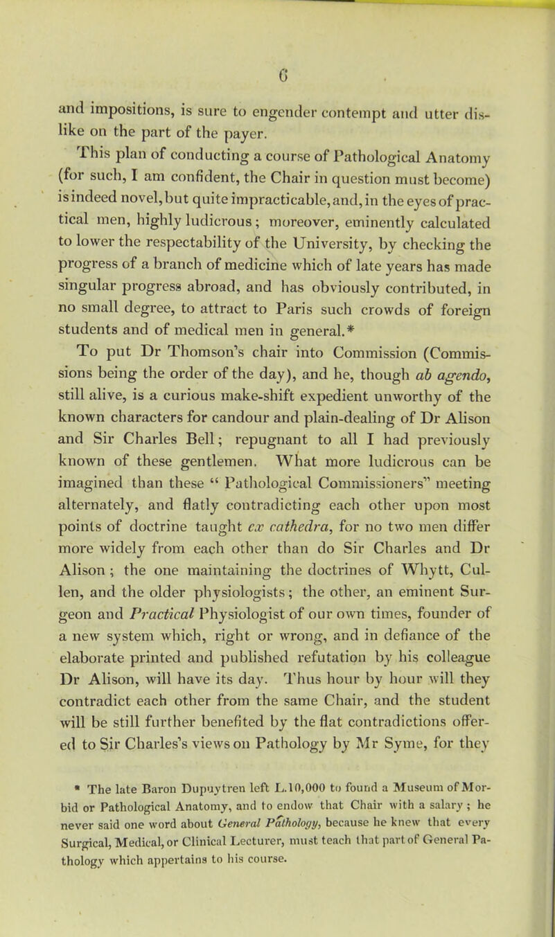 G and impositions, is sure to engender contempt and utter dis- like on the part of the payer. This plan of conducting a course of Pathological Anatomy (for such, I am confident, the Chair in question must become) isindeed novel,but quite impracticable,and,in the eyesof prac- tical men, highly ludicrous; moreover, eminently calculated to lower the respectability of the University, by checking the progress of a branch of medicine which of late years has made singular progress abroad, and has obviously contributed, in no small degree, to attract to Paris such crowds of foreign students and of medical men in general.* To put Dr Thomson’s chair into Commission (Commis- sions being the order of the day), and he, though ah agendo, still alive, is a curious make-shift expedient unworthy of the known characters for candour and plain-dealing of Dr Alison and Sir Charles Bell; repugnant to all I had previously known of these gentlemen. What more ludicrous can be imagined than these “ Patliological Commissioners” meeting alternately, and flatly contradicting each other upon most points of doctrine taught ex cathedra, for no two men differ more widely from each other than do Sir Charles and Dr Alison ; the one maintaining the doctrines of Whytt, Cul- len, and the older physiologists; the other, an eminent Sur- geon and Practical Physiologist of our own times, founder of a new system which, right or wrong, and in defiance of the elaborate printed and published refutation by his colleague Dr Alison, will have its day. Thus hour by hour will they contradict each other from the same Chair, and the student will be still further benefited by the flat contradictions offer- ed to Sir Charles’s views on Pathology by Mr Syme, for they • The late Baron Dupuytren left I..10,000 to found a Museum of Mor- bid or Pathological Anatomy, and to endow that Chair with a salary ; he never said one word about General Pathology, because he knew that every Surgical, Medical, or Clinical Lecturer, must teach that part of General Pa- thology which appertains to liis course.