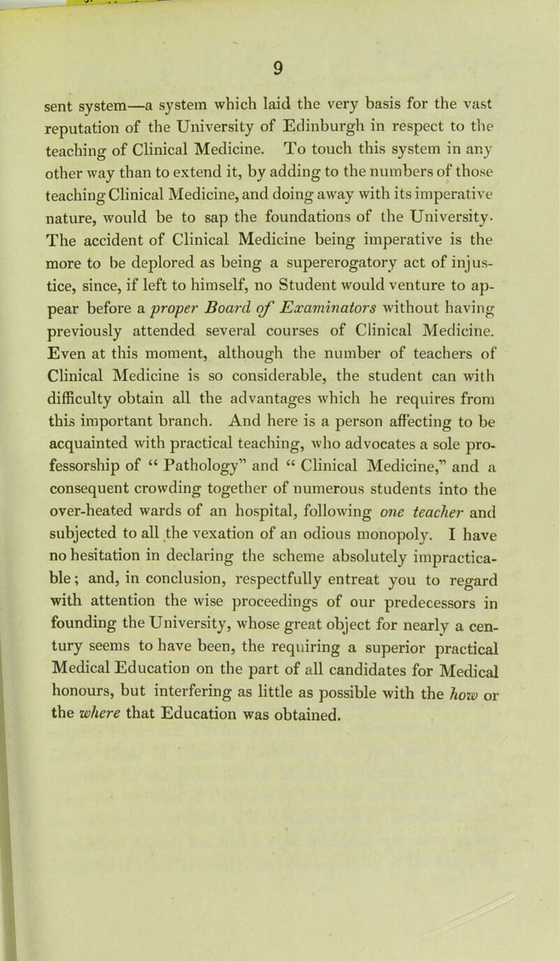 sent system—a system which laid the very basis for the vast reputation of the University of Edinburgh in respect to tlie teaching of Clinical Medicine. To touch this system in any other way than to extend it, by adding to the numbers of those teaching Clinical Medicine, and doing away with its imperative nature, would be to sap the foundations of the University. The accident of Clinical Medicine being imperative is the more to be deplored as being a supererogatory act of injus- tice, since, if left to himself, no Student would venture to ap- pear before a proper Board erf Examinators without having previously attended several courses of Clinical Medicine. Even at this moment, although the number of teachers of Clinical Medicine is so considerable, the student can with difficulty obtain all the advantages which he requires from this important branch. And here is a person affecting to be acquainted with practical teaching, who advocates a sole pro- fessorship of “ Pathology” and “ Clinical Medicine,” and a consequent crowding together of numerous students into the over-heated wards of an hospital, following one teacher and subjected to all the vexation of an odious monopoly. I have no hesitation in declaring the scheme absolutely impractica- ble ; and, in conclusion, respectfully entreat you to regard with attention the wise proceedings of our predecessors in founding the University, whose great object for nearly a cen- tury seems to have been, the requiring a superior practical Medical Education on the part of all candidates for Medical honours, but interfering as little as possible with the how or the where that Education was obtained.