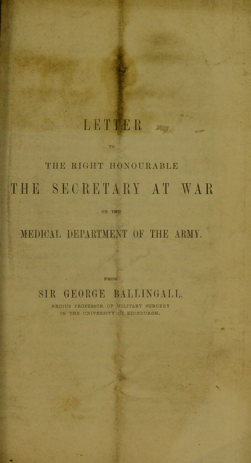 TO THE RIGHT HONOURABLE THE SECRETARY AT WAR ON THE MEDICAL DEPARTMENT OF THE ARMY. FROM SIR GEORGE BALLING ALL. REGIUS PROFESSOR OF MILITARY SURGERY IN THE UNIVERSITY dr EDINBURGH. - \