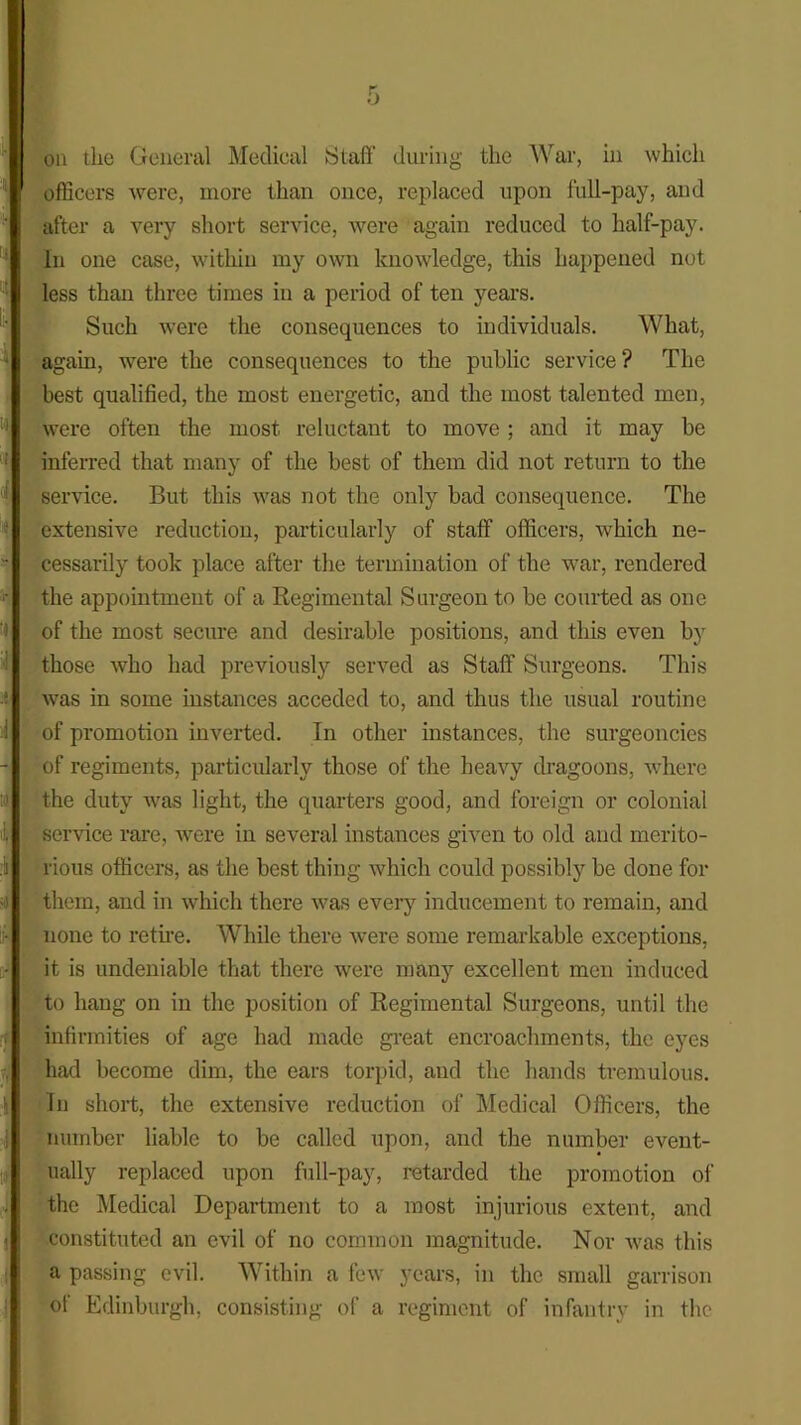 on the General Medical Staff during the War, in which officers were, more than once, replaced upon full-pay, and after a very short service, were again reduced to half-pay. In one case, within my own knowledge, this happened not less than three times in a period of ten years. Such were the consequences to individuals. What, again, were the consequences to the public service ? The best qualified, the most energetic, and the most talented men, were often the most reluctant to move ; and it may be inferred that many of the best of them did not return to the sendee. But this was not the only bad consequence. The extensive reduction, particularly of staff officers, which ne- cessarily took place after the termination of the war, rendered the appointment of a Regimental Surgeon to be courted as one of the most secure and desirable positions, and this even by those who had previously served as Staff Surgeons. This was in some instances acceded to, and thus the usual routine of promotion inverted. In other instances, the surgeoncies of regiments, particularly those of the heavy dragoons, where the duty was light, the quarters good, and foreign or colonial service rare, were in several instances given to old and merito- rious officers, as the best thing which could possibly be done for them, and in which there was every inducement to remain, and none to retire. While there were some remarkable exceptions, it is undeniable that there were many excellent men induced to hang on in the position of Regimental Surgeons, until the infirmities of age had made great encroachments, the eyes had become dim, the ears torpid, and the hands tremulous. In short, the extensive reduction of Medical Officers, the number liable to be called upon, and the number event- ually replaced upon full-pay, retarded the promotion of the Medical Department to a most injurious extent, and constituted an evil of no common magnitude. Nor was this a passing evil. Within a few years, in the small garrison of Edinburgh, consisting of a regiment of infantry in the