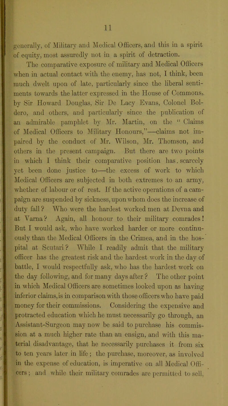 generally, of Military and Medical Officers, and this in a spirit of equity, most assuredly not in a spirit of detraction. The comparative exposure of military and Medical Officers when in actual contact with the enemy, has not, I think, been much dwelt upon of late, particularly since the liberal senti- ments towards the latter expressed in the House of Commons,, by Sir Howard Douglas, Sir De Lacy Evans, Colonel Bol- dero, and others, and particularly since the publication of an admirable pamphlet by Mr. Martin, on the “ Claims of Medical Officers to Military Honours,”—claims not im- paired by the conduct of Mr. Wilson, Mr. Thomson, and others in the present campaign. But there are two points in which I think their comparative position has. scarcely yet been done justice to—the excess of work to which Medical Officers are subjected in both extremes to an army, whether of labour or of rest. If the active operations of a cam- paign are suspended by sickness, upon whom does the increase of duty fall ? Who were the hardest worked men at Devna and at Varna? Again, all honour to their military comrades! But I would ask, who have worked harder or more continu- ously than the Medical Officers in the Crimea, and in the hos- pital at Scutari ? While I readily admit that the military officer has the greatest risk and the hardest work in the day of battle, I would respectfully ask, who has the hardest work on the day following, and for many days after ? The other point in which Medical Officers are sometimes looked upon as having inferior claims, is in comparison with those officers who have paid money for their commissions. Considering the expensive and protracted education which he must necessarily go through, an Assistant-Surgeon may now be said to purchase his commis- sion at a much higher rate than an ensign, and with this ma- terial disadvantage, that he necessarily purchases it from six to ten years later in life; the purchase, moreover, as involved in the expense of education, is imperative on all Medical Offi- cers ; and while their military comrades are permitted to sell,