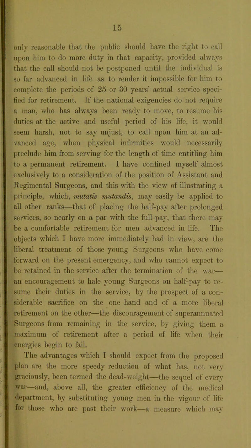 only reasonable that the public should have the right to call upon him to do more duty in that capacity, provided always that the call should not be postponed until the individual is so far advanced in life as to render it impossible for him to complete the periods of 25 or 30 years’ actual service speci- fied for retirement. If the national exigencies do not require a man, who has always been ready to move, to resume his duties at the active and useful period of his life, it would seem harsh, not to say unjust, to call upon him at an ad- vanced age, when physical infirmities would necessarily preclude him from serving for the length of time entitling him to a permanent retirement. I have confined myself almost exclusively to a consideration of the position of Assistant and Regimental Surgeons, and this with the view of illustrating a principle, which, mutatis mutandis, may easily be applied to all other rants—that of placing the half-pay after prolonged services, so nearly on a par with the full-pay, that there may be a comfortable retirement for men advanced in life. The objects which I have more immediately had in view, are the liberal treatment of those young Surgeons who have come forward on the present emergency, and who cannot expect to be retained in the service after the termination of the war— an encouragement to hale young Surgeons on half-pay to re- sume their duties in the service, by the prospect of a con- siderable sacrifice on the one hand and of a more liberal retirement on the other—the discouragement of superannuated Surgeons from remaining in the service, by giving them a maximum of retirement after a period of life when their energies begin to fail. The advantages which I should expect from the proposed plan are the more speedy reduction of what has, not very graciously, been termed the dead-weight—the sequel of every war—and, above all, the greater efficiency of the medical department, by substituting young men in the vigour of life for those who are past their work—a measure which may