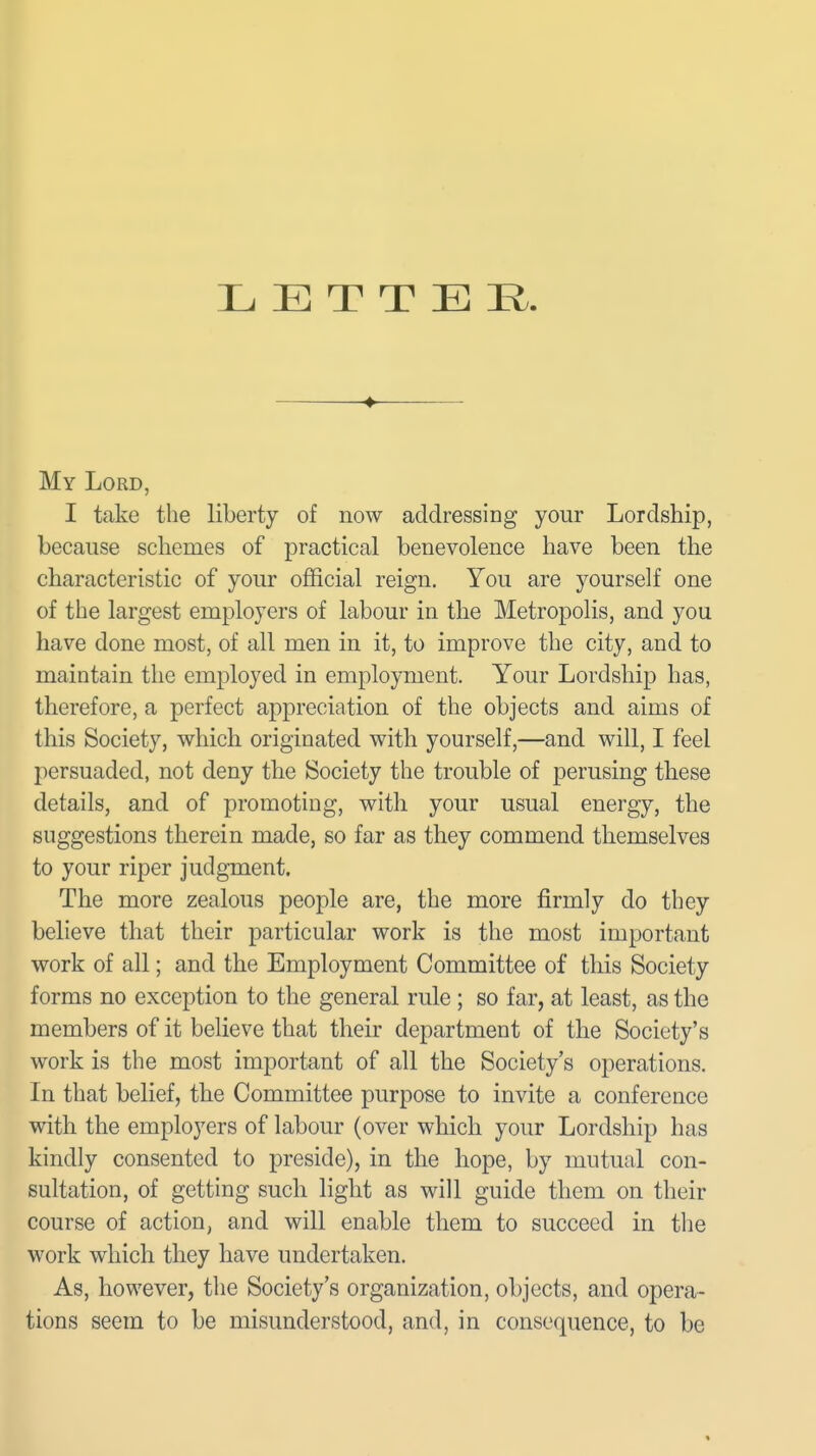 L E T T E li ♦ My Lord, I take the liberty of now addressing your Lordship, because schemes of practical benevolence have been the characteristic of your official reign. You are yourself one of the largest employers of labour in the Metropolis, and you have done most, of all men in it, to improve the city, and to maintain the employed in employment. Your Lordship has, therefore, a perfect appreciation of the objects and aims of this Society, which originated with yourself,—and will, I feel persuaded, not deny the Society the trouble of perusing these details, and of promoting, with your usual energy, the suggestions therein made, so far as they commend themselves to your riper judgment. The more zealous people are, the more firmly do they believe that their particular work is the most important work of all; and the Employment Committee of this Society forms no exception to the general rule ; so far, at least, as the members of it believe that their department of the Society's work is the most important of all the Society's operations. In that belief, the Committee purpose to invite a conference with the employers of labour (over which your Lordship has kindly consented to preside), in the hope, by mutual con- sultation, of getting such light as will guide them on their course of action, and will enable them to succeed in the work which they have undertaken. As, however, the Society's organization, objects, and opera- tions seem to be misunderstood, and, in consequence, to be