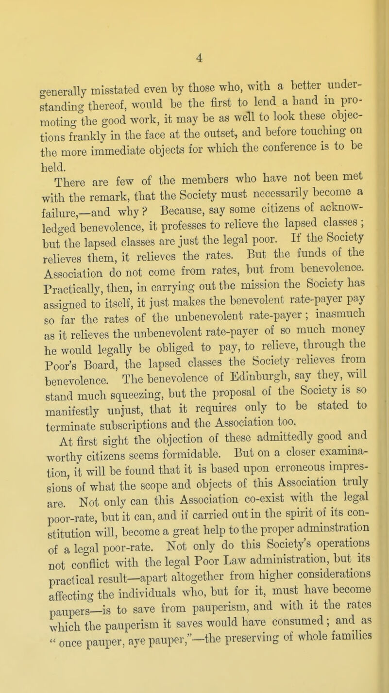 generally misstated even by those who, with a better under- standino- thereof, would be the first to lend a hand m pro- motinglhe good work, it may be as well to look these objec- tions frankly in the face at the outset, and before touchmg on the more immediate objects for which the conference is to be held. There are few of the members who have not been met with the remark, that the Society must necessarily become a failure—and why ? Because, say some citizens of acknow- ledged benevolence, it professes to relieve the lapsed classes ; but'the lapsed classes are just the legal poor. If the Society relieves them, it relieves the rates. But the funds of the Association do not come from rates, but from benevolence. Practically, then, in carrying out the mission the Society has assigned to itself, it just makes the benevolent rate^payer pay so far the rates of the unbenevolent rate-payer; inasmuch as it relieves the unbenevolent rate-payer of so much money he would legally be obliged to pay, to relieve, through the Poor's Board, the lapsed classes the Society relieves from benevolence. The benevolence of Edinburgh, say they, will stand much squeezing, but the proposal of the Society is so manifestly unjust, that it requires only to be stated to terminate subscriptions and the Association too. At first sight the objection of these admittedly good and worthy citizens seems formidable. But on a closer examina- tion, it will be found that it is based upon erroneous impres- sions of what the scope and objects of this Association truly are. Not only can this Association co-exist with the legal poor-rate, but it can, and if carried out in the spirit of its con- stitution wiU, become a great help to the proper adminstration of a legal poor-rate. Not only do this Society's operations not conflict with the legal Poor Law administration, but its practical result—apart altogether from higher considerations affecting the individuals who, but for it, must have become paupers—is to save from pauperism, and with it the rates which the pauperism it saves would have consumed; and as  once pauper, ave pauper,-the preserving of whole famiUes