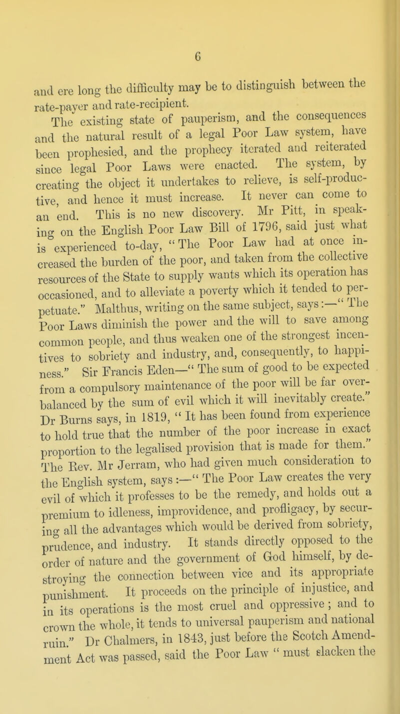 and ere long the difficulty may be to distinguish between the rate-paver and rate-recipient. The existing state of pauperism, and the consequences and the natural result of a legal Poor Law system, have been prophesied, and the prophecy iterated and reiterated since legal Poor Laws were enacted. The system, by creating the object it undertakes to relieve, is self-produc- tive, and hence it must increase. It never can^ come to an end This is no new discovery. Mr Pitt, m speak- ino- on the English Poor Law Bill of 1796, said just what is experienced to-day, The Poor Law had at once m- creased the burden of the poor, and taken from the collective resources of the State to supply wants which its operation has occasioned, and to alleviate a poverty which it tended to per- petuate  Malthus, writing on the same subject, says:— 1 be Poor Laws diminish the power and the will to save among common people, and thus weaken one of the strongest mcen- tives to sobriety and industry, and, consequently, to happi- ness  Sir Francis Eden— The sum of good to be expected from a compulsory maintenance of the poor will be far over- balanced by the sum of evil which it will inevitably create. Dr Burns says, in 1819,  It has been found from experience to hold true that the number of the poor increase m exact proportion to the legalised provision that is made for them. The Eev. Mr Jerram, who had given much consideration to the English system, says :— The Poor Law creates the very evil of which it professes to be the remedy, and holds out a premium to idleness, improvidence, and profligacy, by secur- ing all the advantages which would be derived from sobriety, prudence, and industry. It stands directly opposed to the order of nature and the government of God himself, by de- stroying the connection between vice and its appropriate punishment. It proceeds on the principle of injustice, and in its operations is the most cruel and oppressive ; and to crown the whole, it tends to universal pauperism and national ruin  Dr Chalmers, in 1843, just before the Scotch Amend- ment Act was passed, said the Poor Law  must elackenthe