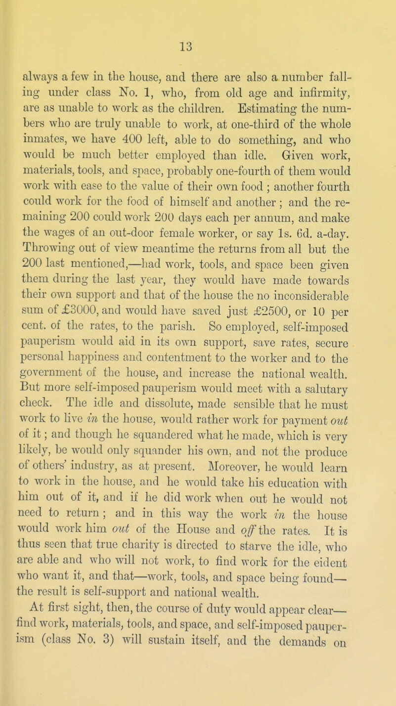 always a few in the house, and there are also a number fall- ing under class No. 1, who, from old age and infirmity, are as unable to work as the children. Estimating the num- bers who are truly unable to work, at one-third of the whole inmates, we have 400 left, able to do something, and who would be much better employed than idle. Given work, materials, tools, and space, probably one-fourth of them would work with ease to the value of their own food ; another fourth could work for the food of himself and another ; and the re- maining 200 could work 200 days each per annum, and make the wages of an out-door female worker, or say Is. Cd. a-day. Throwing out of view meantime the returns from all but the 200 last mentioned,—had work, tools, and space been given them during the last year, they would have made towards theu' own support and that of the house the no inconsiderable sum of £3000, and would have saved just £2500, or 10 per cent, of the rates, to the parish. So employed, self-imposed pauperism would aid in its own support, save rates, secure personal happiness and contentment to the worker and to the government of the house, and increase the national wealth. But more self-imposed pauperism would meet with a salutary check. The idle and dissolute, made sensible that he must work to live in the house, would rather work for payment out of it; and though he squandered what he made, which is very likely, be would only squander his own, and not the produce of others' industry, as at present. Moreover, he would learn to work in the house, and he would take his education with him out of it, and if he did work when out he would not need to return ; and in this way the work in the house would work him out of the House and off the rates. It is thus seen that true charity is directed to starve the idle, who are able and who will not work, to find work for the eident who want it, and that—work, tools, and space being found— the result is self-support and national wealth. At first sight, then, the course of duty would appear clear— find work, materials, tools, and space, and self-imposed pauper- ism (class No. 3) will sustain itself, and the demands on