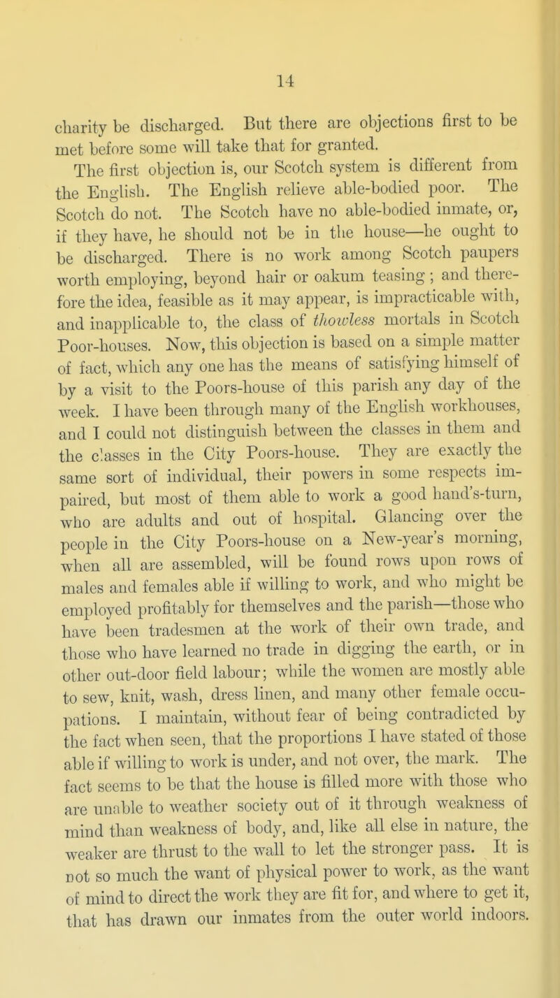 charity be discharged. But there are objections first to be met before some will take that for granted. The first objection is, our Scotch system is different from the English. The English relieve able-bodied poor. The Scotch do not. The Scotch have no able-bodied inmate, or, if they have, he should not be in the house—he ought to be discharged. There is no work among Scotch paupers worth employing, beyond hair or oakum teasing ; and there- fore the idea, feasible as it may appear, is impracticable with, and inapplicable to, the class of thoiuless mortals in Scotch Poor-houses. Now, this objection is based on a simple matter of fact, which any one has the means of satisfying himself of by a visit to the Poors-house of this parish any day of the week. I have been through many of the English workhouses, and I could not distinguish between the classes in them and the c'.asses in the City Poors-house. They are exactly the same sort of individual, their powers in some respects im- paired, but most of them able to work a good hand's-turn, who are adults and out of hospital. Glancing over the people in the City Poors-house on a New-year's morning, when all are assembled, will be found rows upon rows of males and females able if willing to work, and who might be employed profitably for themselves and the parish—those who have been tradesmen at the work of their own trade, and those who have learned no trade in digging the earth, or in other out-door field labour; while the women are mostly able to sew, knit, wash, dress linen, and many other female occu- pations. I maintain, without fear of being contradicted by the fact when seen, that the proportions I have stated of those able if willing to work is under, and not over, the mark. The fact seems to be that the house is filled more with those who are unable to weather society out of it through weakness of mind than weakness of body, and, like all else in nature, the weaker are thrust to the wall to let the stronger pass. It is not so much the want of physical power to work, as the want of mind to direct the work they are fit for, and where to get it, that has drawn our inmates from the outer world indoors.