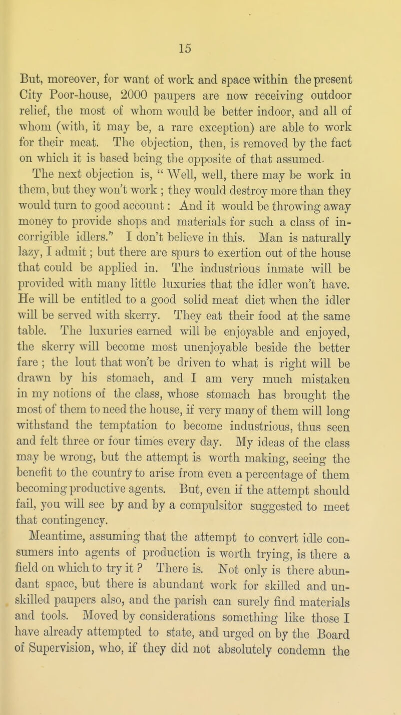 But, moreover, for want of work and space within the present City Poor-house, 2000 paupers are now receiving outdoor relief, the most of whom would be better indoor, and all of whom (with, it may be, a rare exception) are able to work for their meat. The objection, then, is removed by the fact on which it is based being the opposite of that assumed. The next objection is,  Well, well, there may be work in them, but they won't work ; they would destroy more than they would turn to good account: And it would be throwing away money to provide shops and materials for such a class of in- corrigible idlers. I don't believe in this. Man is naturally lazy, I admit; but there are spurs to exertion out of the house that could be applied in. The industrious inmate will be provided with many little luxuries that the idler won't have. He will be entitled to a good solid meat diet when the idler will be served with skerry. They eat their food at the same table. The luxuries earned will be enjoyable and enjoyed, the skerry will become most unenjoyable beside the better fare ; the lout that won't be driven to what is right will be drawn by his stomach, and I am very much mistaken in my notions of the class, whose stomach has brought the most of them to need the house, if very many of them will long withstand the temptation to become industrious, thus seen and felt three or four times every day. My ideas of the class may be wrong, but the attempt is worth making, seeing the benefit to the country to arise from even a percentage of them becoming productive agents. But, even if the attempt should fail, you will see by and by a compulsitor suggested to meet that contingency. Meantime, assuming that the attempt to convert idle con- sumers into agents of production is worth trying, is there a field on which to try it ? There is. Not only is there abun- dant space, but there is abundant work for skilled and un- skilled paupers also, and the parish can surely find materials and tools. Moved by considerations something like those I have already attempted to state, and urged on by the Board of Supervision, who, if they did not absolutely condemn the