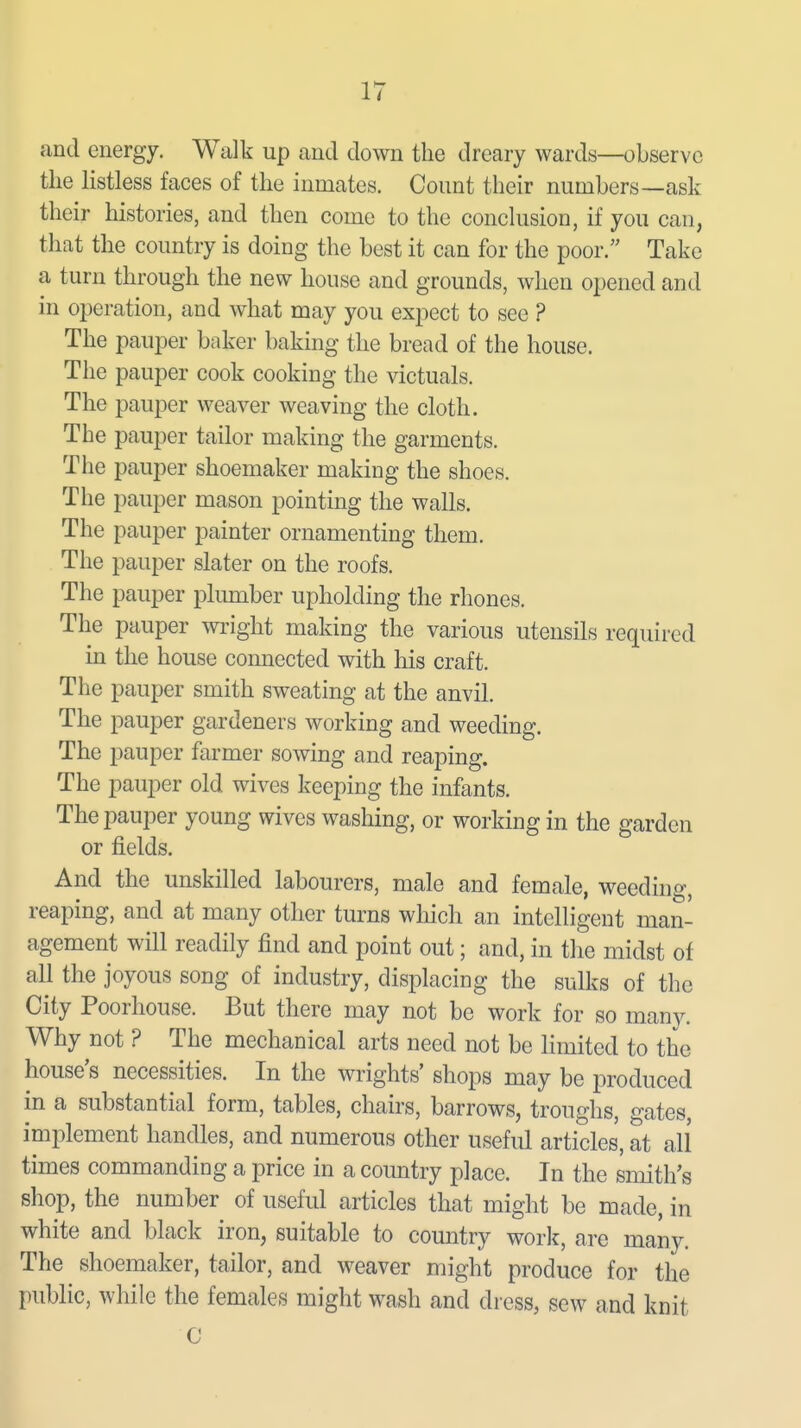 and energy. Walk up and down the dreary wards—observe the listless faces of the inmates. Count their numbers—ask their histories, and then come to the conclusion, if you can, that the country is doing the best it can for the poor. Take a turn through the new house and grounds, when opened and in operation, and what may you expect to see ? The pauper baker baking the bread of the house. The pauper cook cooking the victuals. The pauper weaver weaving the cloth. The pauper tailor making the garments. The pauper shoemaker making the shoes. The pauper mason pointing the walls. The pauper painter ornamenting them. The pauper slater on the roofs. The pauper plumber upholding the rhones. The pauper wi'ight making the various utensils required in the house connected with his craft. The pauper smith sweating at the anvil. The pauper gardeners working and weeding. The pauper farmer sowing and reaping. The pauper old wives keeping the infants. The pauper young wives washing, or working in the garden or fields. And the unskilled labourers, male and female, weeding, reaping, and at many other turns which an intelligent man- agement will readily find and point out; and, in the midst of all the joyous song of industry, displacing the sulks of the City Poorhouse. But there may not be work for so many. Why not ? The mechanical arts need not be limited to the house's necessities. In the Wrights' shops may be produced in a substantial form, tables, chairs, barrows, troughs, gates, implement handles, and numerous other useful articles, at all times commanding a price in a country place. In the smith's shop, the number of useful articles that might be made, in white and black iron, suitable to country work, are many. The shoemaker, tailor, and weaver might produce for the public, while the females might wash and dress, sew and knit C