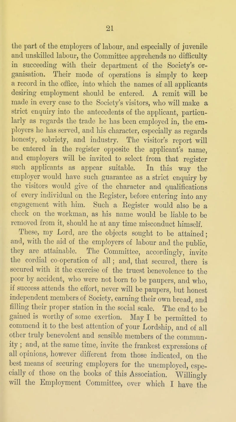 the part of the employers of labour, and especially of juvenile and unskilled labour, the Committee apprehends no diflEiculty in succeeding with their department of the Society's or- ganisation. Their mode of operations is simply to keep a record in the office, into which the names of all applicants desiring employment should be entered. A remit will be made in every case to the Society's visitors, who will make a strict enquiry into the antecedents of the applicant, particu- larly as regards the trade he has been employed in, the em- ployers he has served, and his character, especially as regards honesty, sobriety, and industry. The visitor's report will be entered in the register opposite the applicant's name, and employers will be invited to select from that register such appKcants as appear suitable. In this way the employer would have such guarantee as a strict enquiry by the visitors would give of the character and qualifications of every individual on the Eegister, before entering into any engagement with him. Such a Eegister would also be a check on the workman, as his name would be liable to be removed from it, should he at any time misconduct himself. These, my Lord, are the objects sought to be attained; and, with the aid of the employers of labour and the public, they are attainable. The Committee, accordingly, invite the cordial co operation of all; and, that secured, there is secured with it the exercise of the truest benevolence to the poor by accident, who were not born to be paupers, and who, if success attends the effort, never will be paupers, but honest independent members of Society, earning their own bread, and filling their proper station in the social scale. The end to be gained is worthy of some exertion. May I be permitted to commend it to the best attention of your Lordship, and of all other truly benevolent and sensible members of the commun- ity ; and, at the same time, invite the frankest expressions of all opinions, however different from those indicated, on the best means of securing employers for the unemployed, espe- cially of those on the books of this Association. Wilhngly will the Employment Committee, over which I have the