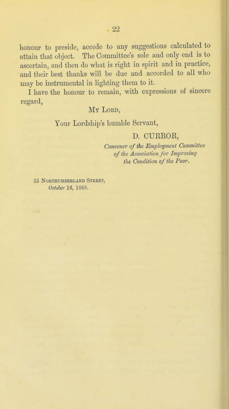 honour to preside, accede to any suggestions calculated to attain that object. The Committee's sole and only end is to ascertain, and then do what is right in spirit and in practice, and their best thanks will be due and accorded to all who may be instrumental in lighting them to it. I have the honour to remain, with expressions of sincere regard, My Lord, Your Lordship's humble Servant, D. CURKOR, Convener of the Employment Committee of the Association for Improving the Condition of the Poor. 25 NOETHUMBEBLAND STREET, October 16, 1868.