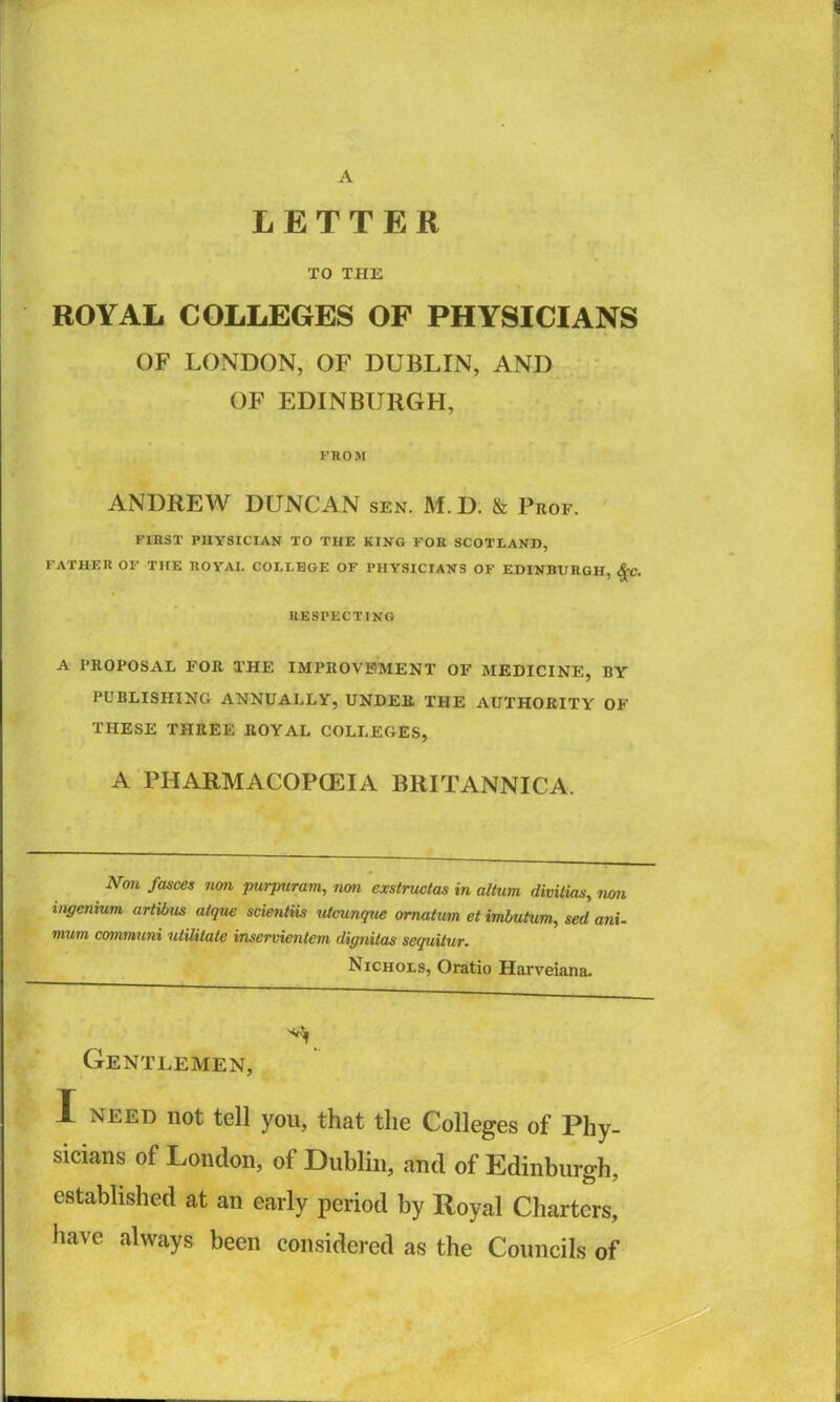 A LETTER TO THE ROYAL COLLEGES OF PHYSICIANS OF LONDON, OF DUBLIN, AND OF EDINBURGH, FROM ANDREW DUNCAN sen. M.D. & Prof. FIRST PHYSICIAN TO THE KING FOR SCOTLAND, FATHER OF THE ROYAL COLLEGE OF PHYSICIANS OF EDINBURGH, RESPECTING A PROPOSAL FOR THE IMPROVEMENT OF MEDICINE, BY PUBLISHING ANNUALLY, UNDER THE AUTHORITY OF THESE THREE ROYAL COLLEGES, A PHARMACOP(EIA BRITANNICA. Non fasces non purpuram, non exstructas in altum divitias, non ingenium artibus atqvx scientiis nicunqae omatum etimbutum, sed ani- mum communi utilitate inservientem dignitas sequUur. Nichols, Oratio Harveiana. Gentlemen, I NEED not tell you, that the Colleges of Phy- sicians of London, of Dublin, and of Edinburgh, established at an early period by Royal Charters, have always been considered as the Councils of