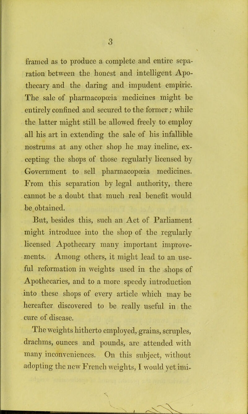 framed as to produce a complete and entire sepa- ration between the honest and intelligent Apo- thecary and the daring and impudent empiric. The sale of pharmacopoeia medicines might be entirely confined and secured to the former; while the latter might still be allowed freely to employ all his art in extending the sale of his infallible nostrums at any other shop he may incline, ex- cepting the shops of those regularly licensed by Government to sell pharmacopoeia medicines. From this separation by legal authority, there cannot be a doubt that much real benefit would be obtained. But, besides this, such an Act of Parliament might introduce into the shop of the regularly licensed Apothecary many important improve- ments. Among others, it might lead to an use- ful reformation in weights used in the shops of Apothecaries, and to a more speedy introduction into these shops of every article which may be hereafter discovered to be really useful in the cure of disease. The weights hitherto employed, grains, scruples, drachms, ounces and pounds, are attended with many inconveniences. On this subject, Avithout adopting the new French weights, I would yet imi-