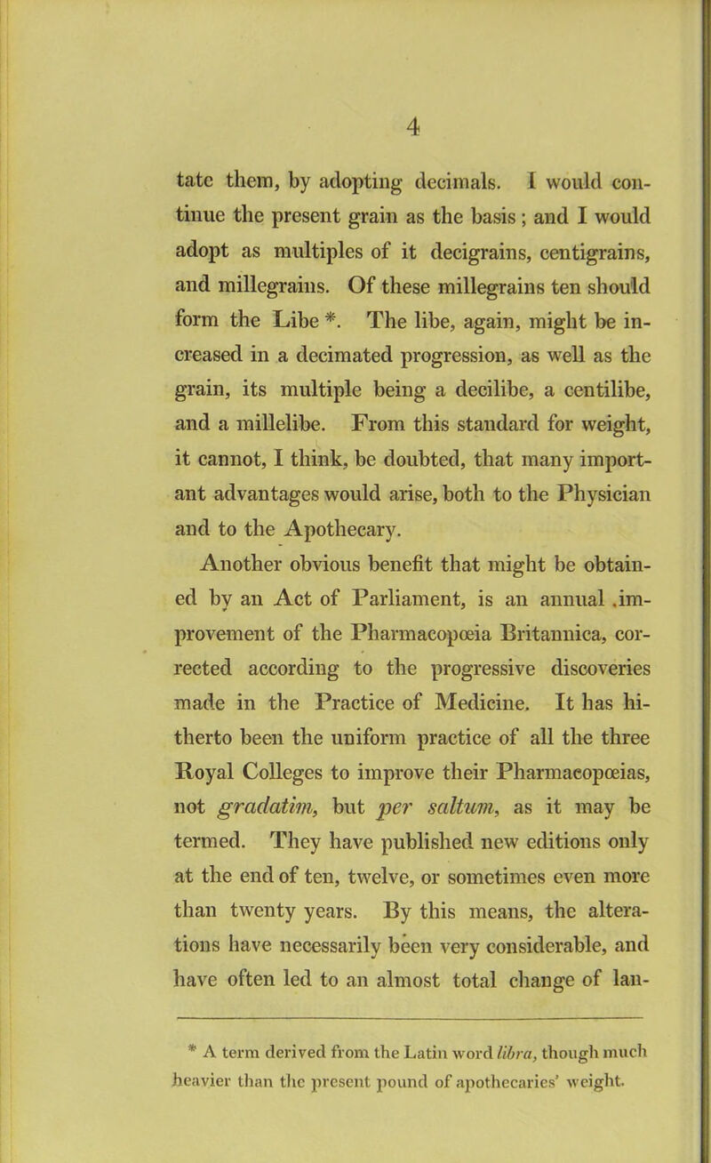 tatc them, by adopting decimals. 1 would con- tinue the present grain as the basis; and I would adopt as multiples of it decigrams, centigrains, and millegrains. Of these millegrains ten should form the Libe *. The libe, again, might be in- creased in a decimated progression, as well as the grain, its multiple being a decilibe, a centilibe, and a miilelibe. From this standard for weight, it cannot, I think, be doubted, that many import- ant advantages would arise, both to the Physician and to the Apothecary. Another obvious benefit that might be obtain- ed by an Act of Parliament, is an annual .im- provement of the Pharmacopoeia Britannica, cor- rected according to the progressive discoveries made in the Practice of Medicine. It has hi- therto been the uniform practice of all the three Royal Colleges to improve their Pharmacopoeias, not gradatim, but per saltuvi, as it may be termed. They have published new editions only at the end of ten, twelve, or sometimes even more than twenty years. By this means, the altera- tions have necessarily been very considerable, and have often led to an almost total change of lan- * A term derived from the Latin word libra, though much heavier than tlic present pound of ajiothecaries’ weight.