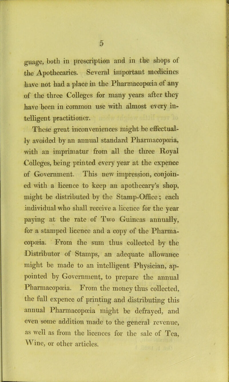 guage, both in prescription and in the shops of the Apothecaries. Several important medicines have not had a place in the Pharmacopoeia of any of the three Colleges for many years after they have been in common use with almost every in- telligent practitioner. These great inconveniences might be effectual- ly avoided by an annual standard Pharmacopoeia, mth an imprimatur from all the three Royal Colleges, being printed every year at the expence of Government. This new impression, conjoin- ed with a licence to keep an apothecary’s shop, might be distributed by the Stamp-Office; each individual who shall receive a licence for the year paying at the rate of Two Guineas annually, for a stamped licence and a copy of the Pharma- copoeia. From the sum thus collected by the Distributor of Stamps, an adequate allowance might be made to an intelligent Physician, ap- pointed by Government, to prepare the annual Pharmacopoeia. From the money thus collected, the full expence of printing and distributing this annual Pharmacopoeia might be defrayed, and even some addition made to the general revenue, as well as from the licences for the sale of Tea, \Vine, or other articles.