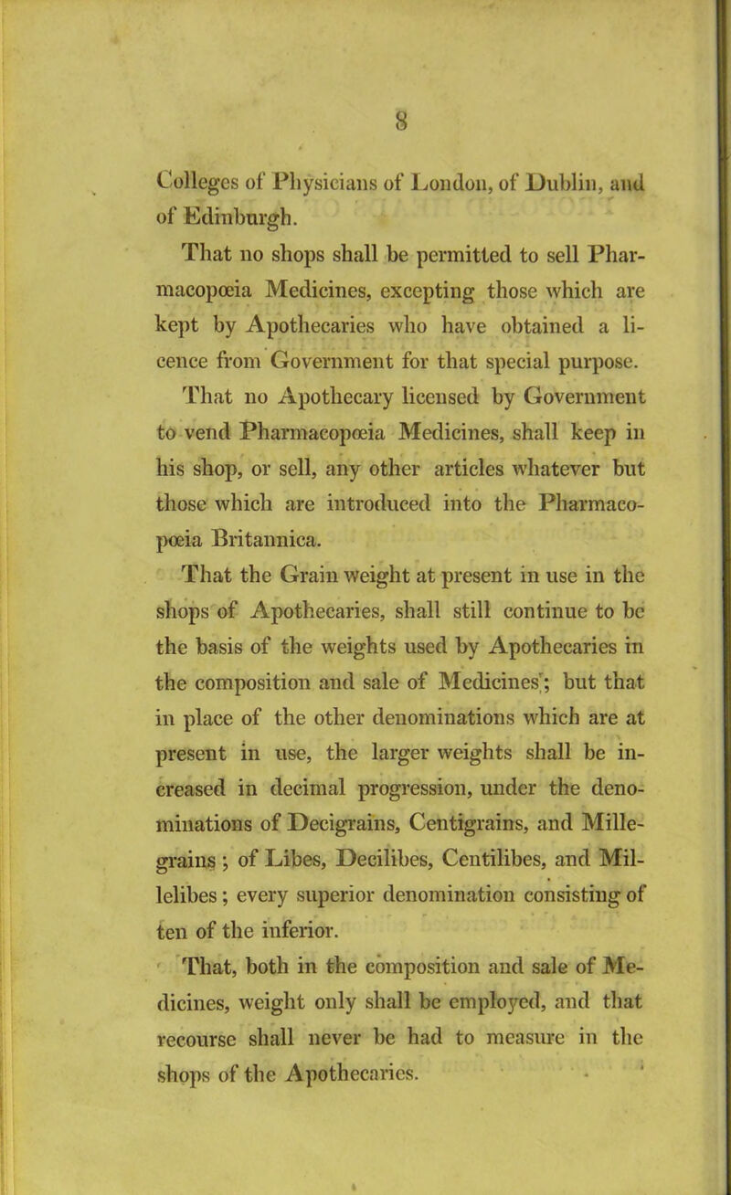 Colleges of Physicians of Ijoiidon, of Dublin, and of Edinburgh. That no shops shall be permitted to sell Phar- macopoeia Medicines, excepting those which are kept by Apothecaries who have obtained a li- cence from Government for that special purpose. That no Apothecary licensed by Government to vend Pharmacopoeia Medicines, shall keep in his shop, or sell, any other articles whatever but those which are introduced into the Pharmaco- poeia Britannica. That the Grain weight at present in use in the shops of Apothecaries, shall still continue to be the basis of the weights used by Apothecaries in the composition and sale of Medicines'; but that in place of the other denominations which are at > present in use, the larger weights shall be in- creased in decimal progression, under the deno- minations of Decigrams, Centigrains, and Mille- graiiis ; of Libes, Decilibes, Centilibes, and Mil- lelibes; every superior denomination consisting of ten of the inferior. ' That, both in the composition and sale of Me- dicines, weight only shall be employed, and that recourse shall never be had to measure in the shops of the Apothecaries. I