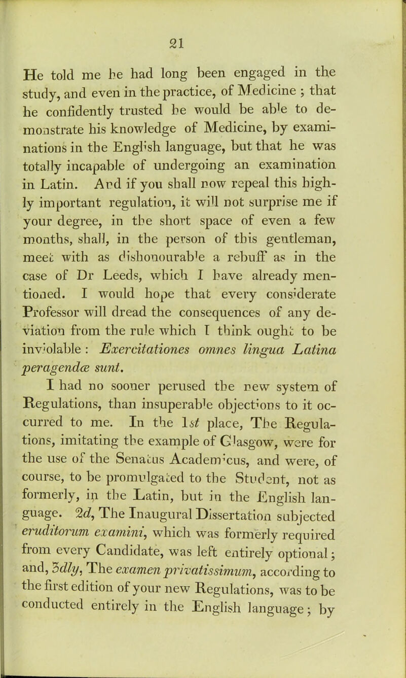 He told me he had long been engaged in the study, and even in the practice, of Medicine ; that he confidently trusted he would be ab^e to de- monstrate his knowledge of Medicine, by exami- nations in the Engh’sh language, but that he was totally incapable of undergoing an examination in Latin. And if you shall now repeal this high- ly important regulation, it wifi not surprise me if your degree, in the short space of even a few months, shall, in the person of this gentleman, meet with as dishonourable a rebuff as in the case of Dr Leeds, which I have already men- tioned. I would hope that eveiy considerate Professor will dread the consequences of any de- viation from the rule which T think ought to be inv'olable : Exercitationes omnes lingua Latina peragendcE sunt. I had no sooner perused the new system of Regulations, than insuperable objections to it oc- curred to me. In the l6^ place. The Regula- tions, imitating the example of Glasgow, were for the use of the Senatus Academ’cus, and were, of course, to be promulgated to the Student, not as formerly, in the Latin, but in the English lan- guage. %d., The Inaugural Dissertation subjected CTuditoTum cxaniini^ which was formerly required from every Candidate, was left entirely optional; and, 'Zdly, The examen privatissimum, according to the first edition of your new Regulations, was to be conducted entirely in the English language; by