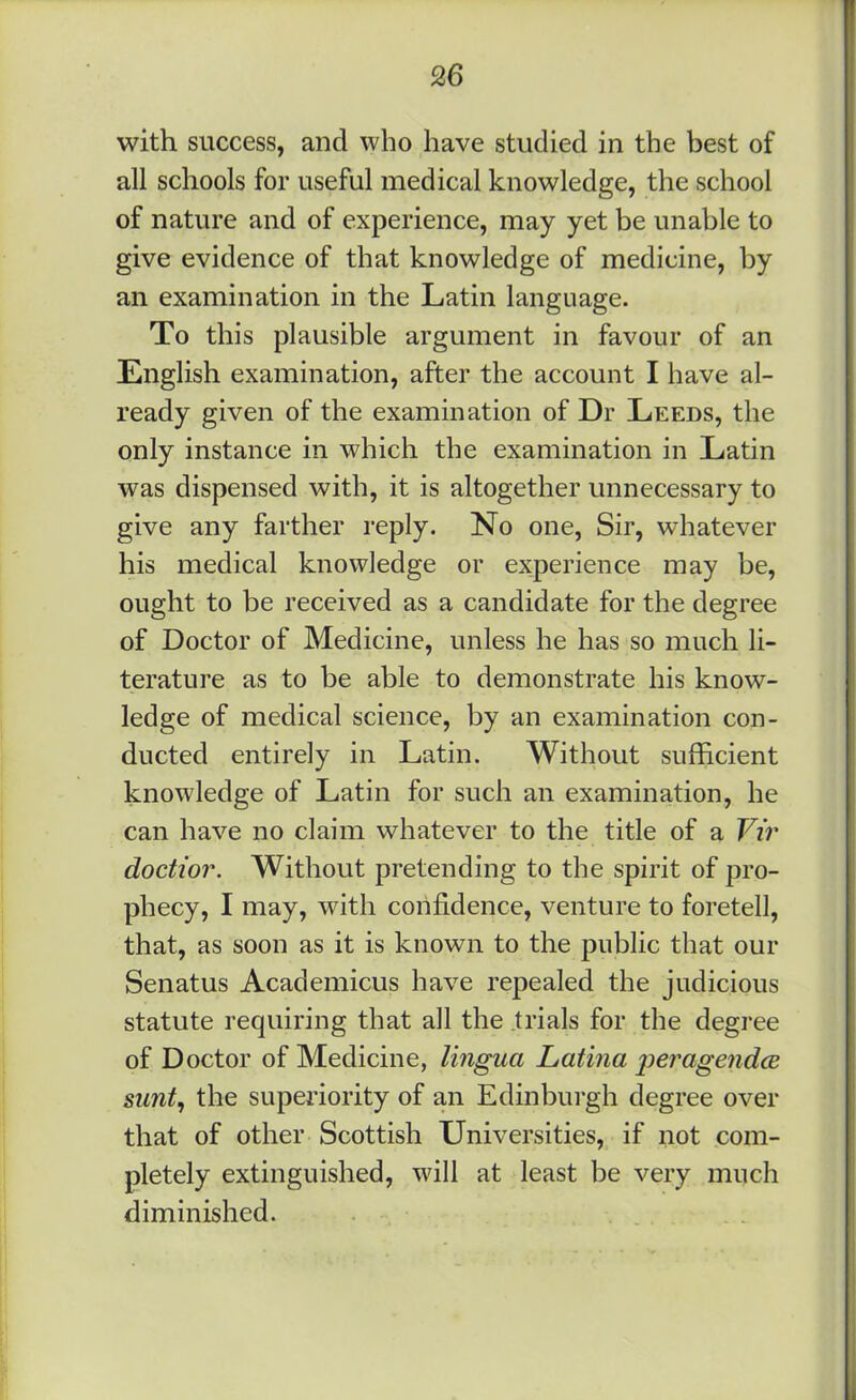 with success, and who have studied in the best of all schools for useful medical knowledge, the school of nature and of experience, may yet be unable to give evidence of that knowledge of medicine, by an examination in the Latin language. To this plausible argument in favour of an English examination, after the account I have al- ready given of the examination of Dr Leeds, the only instance in which the examination in Latin was dispensed with, it is altogether unnecessary to give any farther reply. No one, Sir, whatever his medical knowledge or experience may be, ought to be received as a candidate for the degree of Doctor of Medicine, unless he has so much li- terature as to be able to demonstrate his know- ledge of medical science, by an examination con- ducted entirely in Latin. Without sufficient knowledge of Latin for such an examination, he can have no claim whatever to the title of a Vir doctior. Without pretending to the spirit of pro- phecy, I may, with confidence, venture to foretell, that, as soon as it is known to the public that our Senatus Academicus have repealed the judicious statute requiring that all the .trials for the degree of Doctor of Medicine, lingua Latina peragendcB sunt^ the superiority of an Edinburgh degree over that of other Scottish Universities, if not com- pletely extinguished, will at least be very much diminished.