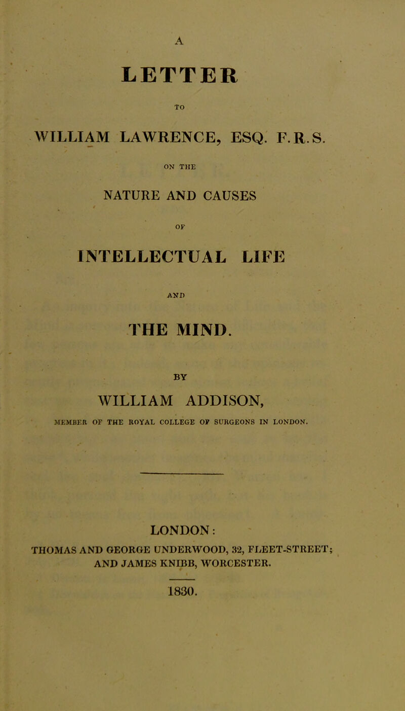 LETTER TO WILLIAM LAWRENCE, ESQ. F.R.S. ON THE NATURE AND CAUSES INTELLECTUAL LIFE AND THE MIND. BY WILLIAM ADDISON, MEMBER OF THE ROYAL COLLEGE OF SURGEONS IN LONDON. LONDON: THOMAS AND GEORGE UNDERWOOD, 32, FLEET-STREET AND JAMES KNIBB, WORCESTER. 1830.