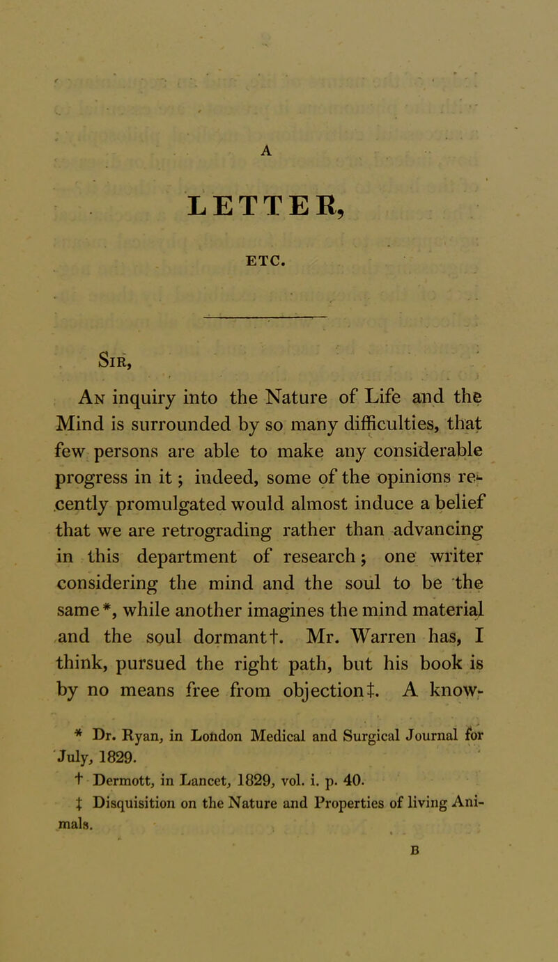 A LETTER, ETC. Sir, An inquiry into the Nature of Life and the Mind is surrounded by so many difficulties, that few persons are able to make any considerable progress in it; indeed, some of the opinions re- cently promulgated would almost induce a belief that we are retrograding rather than advancing in this department of research; one writer considering the mind and the soul to be the same#, while another imagines the mind material and the soul dormant t. Mr. Warren has, I think, pursued the right path, but his book is by no means free from objectiont. A know- * Dr. Ryan, in London Medical and Surgical Journal for July, 1829. t Dermott, in Lancet, 1829, vol. i. p. 40. % Disquisition on the Nature and Properties of living Ani- mals. B