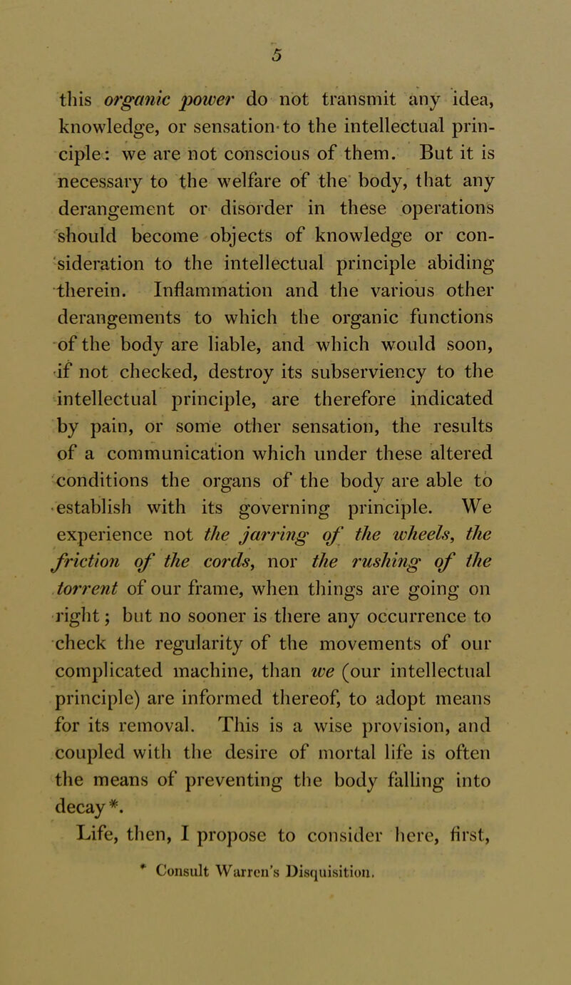 this organic power do not transmit any idea, knowledge, or sensation-to the intellectual prin- ciple: we are not conscious of them. But it is necessary to the welfare of the body, that any derangement or disorder in these operations should become objects of knowledge or con- sideration to the intellectual principle abiding therein. Inflammation and the various other derangements to which the organic functions of the body are liable, and which would soon, if not checked, destroy its subserviency to the intellectual principle, are therefore indicated by pain, or some other sensation, the results of a communication which under these altered conditions the organs of the body are able to establish with its governing principle. We experience not the jarring of the wheels, the friction of the cords, nor the rushing of the torrent of our frame, when things are going on right; but no sooner is there any occurrence to check the regularity of the movements of our complicated machine, than we (our intellectual principle) are informed thereof, to adopt means for its removal. This is a wise provision, and coupled with the desire of mortal life is often the means of preventing the body falling into decay *. Life, then, I propose to consider here, first, *' Consult Warren’s Disquisition.