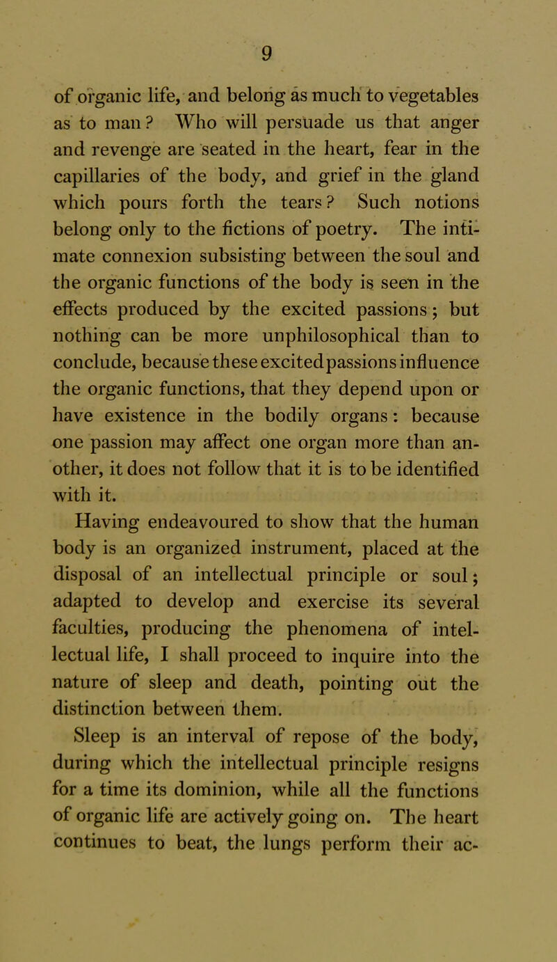 of organic life, and belong as much to vegetables as to man ? Who will persuade us that anger and revenge are seated in the heart, fear in the capillaries of the body, and grief in the gland which pours forth the tears? Such notions belong only to the fictions of poetry. The inti- mate connexion subsisting between the soul and the organic functions of the body is seen in the effects produced by the excited passions; but nothing can be more unphilosophical than to conclude, because these excited passions influence the organic functions, that they depend upon or have existence in the bodily organs: because one passion may affect one organ more than an- other, it does not follow that it is to be identified with it. Having endeavoured to show that the human body is an organized instrument, placed at the disposal of an intellectual principle or soul; adapted to develop and exercise its several faculties, producing the phenomena of intel- lectual life, I shall proceed to inquire into the nature of sleep and death, pointing out the distinction between them. Sleep is an interval of repose of the body, during which the intellectual principle resigns for a time its dominion, while all the functions of organic life are actively going on. The heart continues to beat, the lungs perform their ac-