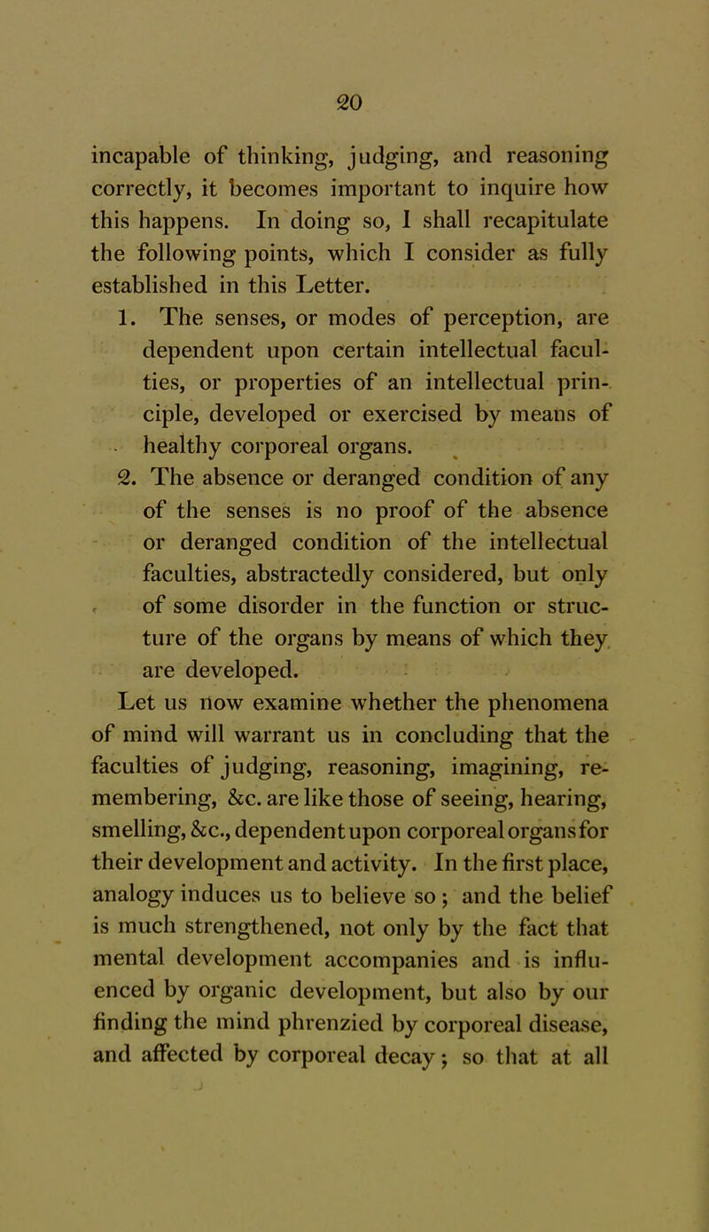 incapable of thinking, judging, and reasoning correctly, it becomes important to inquire how this happens. In doing so, I shall recapitulate the following points, which I consider as fully established in this Letter. 1. The senses, or modes of perception, are dependent upon certain intellectual facul- ties, or properties of an intellectual prin- ciple, developed or exercised by means of healthy corporeal organs. 2. The absence or deranged condition of any of the senses is no proof of the absence or deranged condition of the intellectual faculties, abstractedly considered, but only of some disorder in the function or struc- ture of the organs by means of which they are developed. Let us now examine whether the phenomena of mind will warrant us in concluding that the faculties of judging, reasoning, imagining, re- membering, &c. are like those of seeing, hearing, smelling, &c., dependent upon corporeal organs for their development and activity. In the first place, analogy induces us to believe so ; and the belief is much strengthened, not only by the fact that mental development accompanies and is influ- enced by organic development, but also by our finding the mind phrenzied by corporeal disease, and affected by corporeal decay; so that at all