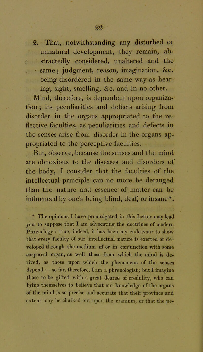 2. That, notwithstanding any disturbed or unnatural development, they remain, abr stractedly considered, unaltered and the same; judgment, reason, imagination, &c. being disordered in the same way as hear ing, sight, smelling, &c. and in no other. Mind, therefore, is dependent upon organiza- tion ; its peculiarities and defects arising from disorder in the organs appropriated to the re- flective faculties, as peculiarities and defects in the senses arise from disorder in the organs ap- propriated to the perceptive faculties. But, observe, because the senses and the mind are obnoxious to the diseases and disorders of the body, I consider that the faculties of the intellectual principle can no more be deranged than the nature and essence of matter can be influenced by ones being blind, deaf, or insane*. * The opinions I have promulgated in this Letter may lead you to suppose that I am advocating the doctrines of modern Phrenology : true, indeed, it has been my endeavour to show that every faculty of our intellectual nature is exerted or de- veloped through the medium of or in conjunction with some corporeal organ, as well those from which the mind is de- rived, as those upon which the phenomena of the senses depend:—so far, therefore, I am a phrenologist; but I imagine those to be gifted with a great degree of credulity, who can luring themselves to believe that our knowledge of the organs of the mind is so precise and accurate that their province and extent may be chalked out upon the cranium, or that the pe-