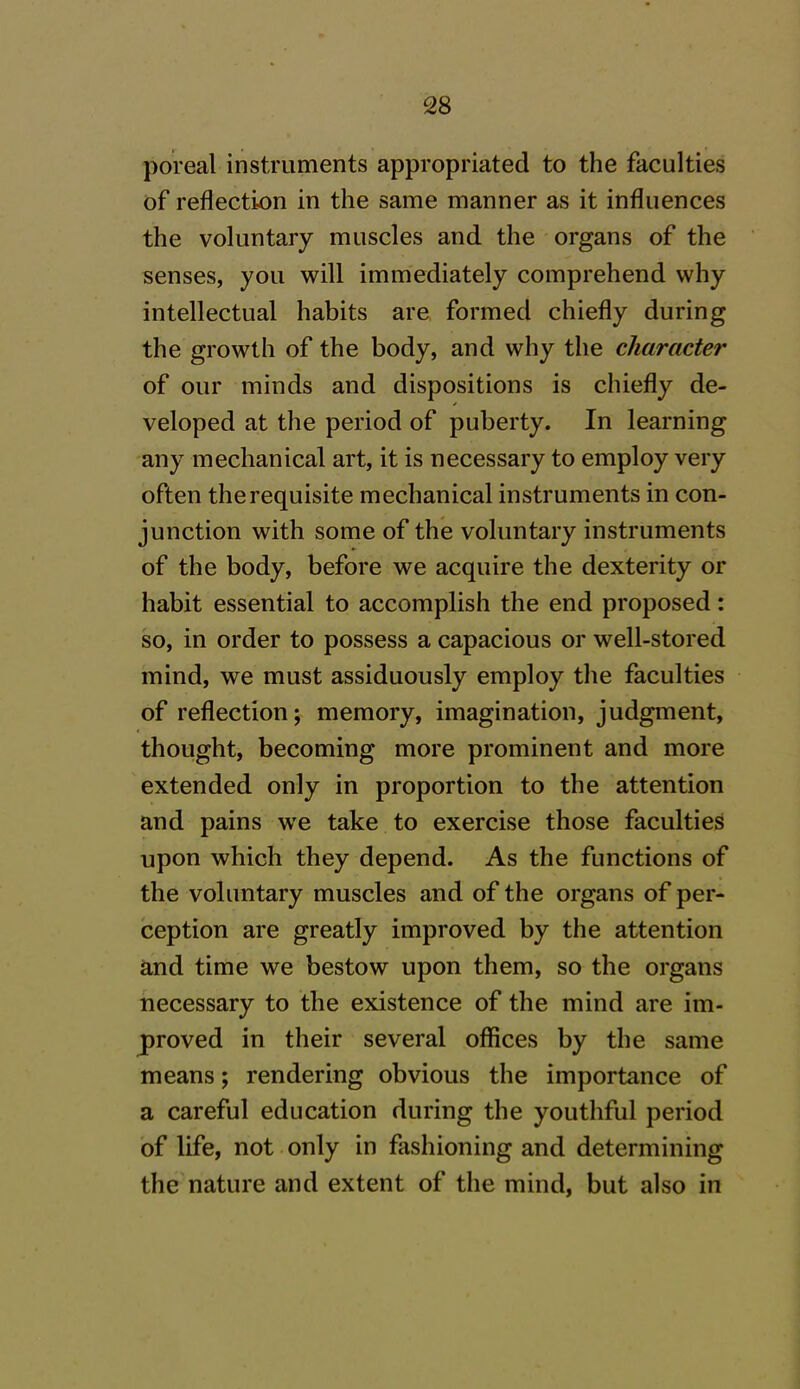 poreal instruments appropriated to the faculties of reflection in the same manner as it influences the voluntary muscles and the organs of the senses, you will immediately comprehend why intellectual habits are formed chiefly during the growth of the body, and why the character of our minds and dispositions is chiefly de- veloped at the period of puberty. In learning any mechanical art, it is necessary to employ very often the requisite mechanical instruments in con- junction with some of the voluntary instruments of the body, before we acquire the dexterity or habit essential to accomplish the end proposed: so, in order to possess a capacious or well-stored mind, we must assiduously employ the faculties of reflection; memory, imagination, judgment, thought, becoming more prominent and more extended only in proportion to the attention and pains we take to exercise those faculties upon which they depend. As the functions of the voluntary muscles and of the organs of per- ception are greatly improved by the attention and time we bestow upon them, so the organs necessary to the existence of the mind are im- proved in their several offices by the same means; rendering obvious the importance of a careful education during the youthful period of life, not only in fashioning and determining the nature and extent of the mind, but also in