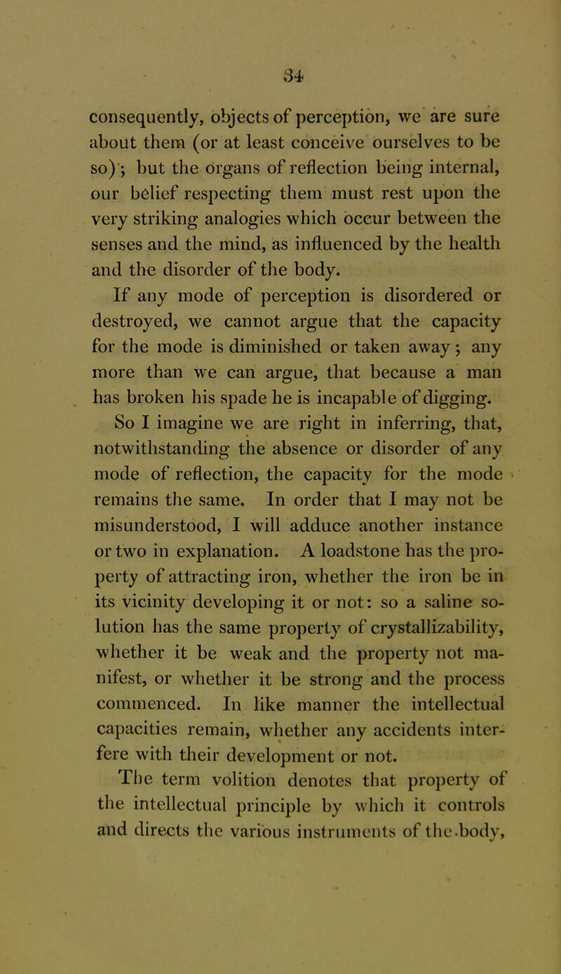 consequently, objects of perception, we are sure about them (or at least conceive ourselves to be so) ; but the organs of reflection being internal, our belief respecting them must rest upon the very striking analogies which occur between the senses and the mind, as influenced by the health and the disorder of the body. If any mode of perception is disordered or destroyed, we cannot argue that the capacity for the mode is diminished or taken away; any more than we can argue, that because a man has broken his spade he is incapable of digging. So I imagine we are right in inferring, that, notwithstanding the absence or disorder of any mode of reflection, the capacity for the mode remains the same. In order that I may not be misunderstood, I will adduce another instance or two in explanation. A loadstone has the pro- perty of attracting iron, whether the iron be in its vicinity developing it or not: so a saline so- lution has the same property of crystallizability, whether it be weak and the property not ma- nifest, or whether it be strong and the process commenced. In like manner the intellectual capacities remain, whether any accidents inter- fere with their development or not. The term volition denotes that property of the intellectual principle by which it controls and directs the various instruments of the-bodv,